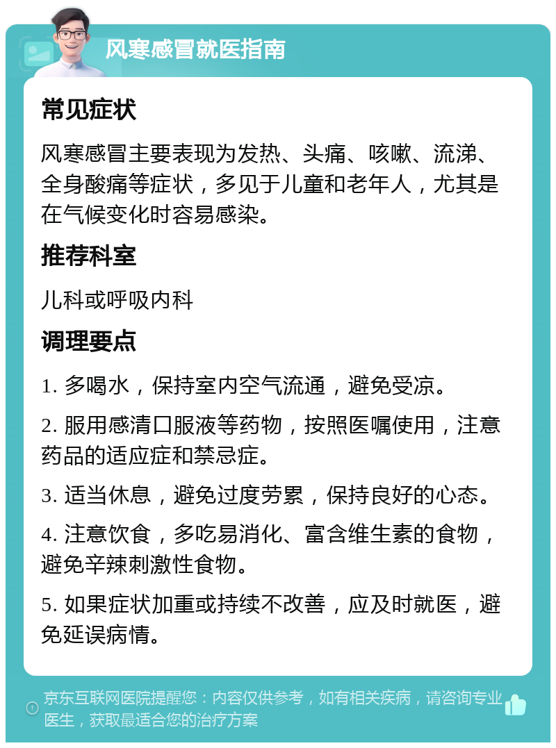 风寒感冒就医指南 常见症状 风寒感冒主要表现为发热、头痛、咳嗽、流涕、全身酸痛等症状，多见于儿童和老年人，尤其是在气候变化时容易感染。 推荐科室 儿科或呼吸内科 调理要点 1. 多喝水，保持室内空气流通，避免受凉。 2. 服用感清口服液等药物，按照医嘱使用，注意药品的适应症和禁忌症。 3. 适当休息，避免过度劳累，保持良好的心态。 4. 注意饮食，多吃易消化、富含维生素的食物，避免辛辣刺激性食物。 5. 如果症状加重或持续不改善，应及时就医，避免延误病情。