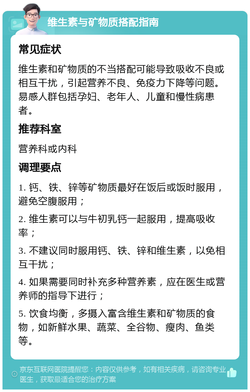 维生素与矿物质搭配指南 常见症状 维生素和矿物质的不当搭配可能导致吸收不良或相互干扰，引起营养不良、免疫力下降等问题。易感人群包括孕妇、老年人、儿童和慢性病患者。 推荐科室 营养科或内科 调理要点 1. 钙、铁、锌等矿物质最好在饭后或饭时服用，避免空腹服用； 2. 维生素可以与牛初乳钙一起服用，提高吸收率； 3. 不建议同时服用钙、铁、锌和维生素，以免相互干扰； 4. 如果需要同时补充多种营养素，应在医生或营养师的指导下进行； 5. 饮食均衡，多摄入富含维生素和矿物质的食物，如新鲜水果、蔬菜、全谷物、瘦肉、鱼类等。