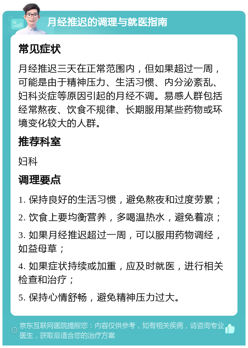 月经推迟的调理与就医指南 常见症状 月经推迟三天在正常范围内，但如果超过一周，可能是由于精神压力、生活习惯、内分泌紊乱、妇科炎症等原因引起的月经不调。易感人群包括经常熬夜、饮食不规律、长期服用某些药物或环境变化较大的人群。 推荐科室 妇科 调理要点 1. 保持良好的生活习惯，避免熬夜和过度劳累； 2. 饮食上要均衡营养，多喝温热水，避免着凉； 3. 如果月经推迟超过一周，可以服用药物调经，如益母草； 4. 如果症状持续或加重，应及时就医，进行相关检查和治疗； 5. 保持心情舒畅，避免精神压力过大。