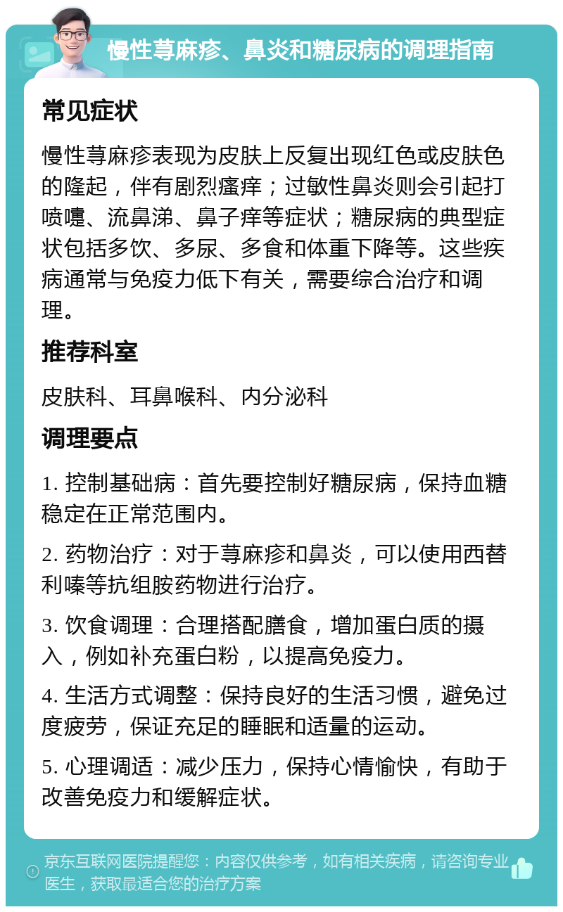 慢性荨麻疹、鼻炎和糖尿病的调理指南 常见症状 慢性荨麻疹表现为皮肤上反复出现红色或皮肤色的隆起，伴有剧烈瘙痒；过敏性鼻炎则会引起打喷嚏、流鼻涕、鼻子痒等症状；糖尿病的典型症状包括多饮、多尿、多食和体重下降等。这些疾病通常与免疫力低下有关，需要综合治疗和调理。 推荐科室 皮肤科、耳鼻喉科、内分泌科 调理要点 1. 控制基础病：首先要控制好糖尿病，保持血糖稳定在正常范围内。 2. 药物治疗：对于荨麻疹和鼻炎，可以使用西替利嗪等抗组胺药物进行治疗。 3. 饮食调理：合理搭配膳食，增加蛋白质的摄入，例如补充蛋白粉，以提高免疫力。 4. 生活方式调整：保持良好的生活习惯，避免过度疲劳，保证充足的睡眠和适量的运动。 5. 心理调适：减少压力，保持心情愉快，有助于改善免疫力和缓解症状。