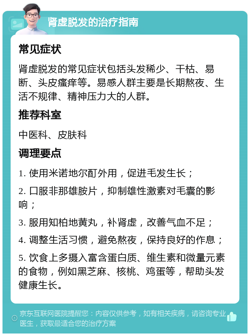 肾虚脱发的治疗指南 常见症状 肾虚脱发的常见症状包括头发稀少、干枯、易断、头皮瘙痒等。易感人群主要是长期熬夜、生活不规律、精神压力大的人群。 推荐科室 中医科、皮肤科 调理要点 1. 使用米诺地尔酊外用，促进毛发生长； 2. 口服非那雄胺片，抑制雄性激素对毛囊的影响； 3. 服用知柏地黄丸，补肾虚，改善气血不足； 4. 调整生活习惯，避免熬夜，保持良好的作息； 5. 饮食上多摄入富含蛋白质、维生素和微量元素的食物，例如黑芝麻、核桃、鸡蛋等，帮助头发健康生长。