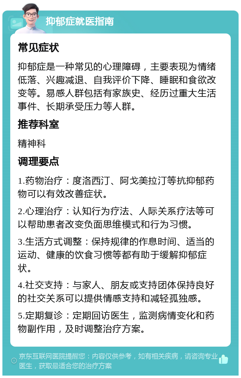 抑郁症就医指南 常见症状 抑郁症是一种常见的心理障碍，主要表现为情绪低落、兴趣减退、自我评价下降、睡眠和食欲改变等。易感人群包括有家族史、经历过重大生活事件、长期承受压力等人群。 推荐科室 精神科 调理要点 1.药物治疗：度洛西汀、阿戈美拉汀等抗抑郁药物可以有效改善症状。 2.心理治疗：认知行为疗法、人际关系疗法等可以帮助患者改变负面思维模式和行为习惯。 3.生活方式调整：保持规律的作息时间、适当的运动、健康的饮食习惯等都有助于缓解抑郁症状。 4.社交支持：与家人、朋友或支持团体保持良好的社交关系可以提供情感支持和减轻孤独感。 5.定期复诊：定期回访医生，监测病情变化和药物副作用，及时调整治疗方案。