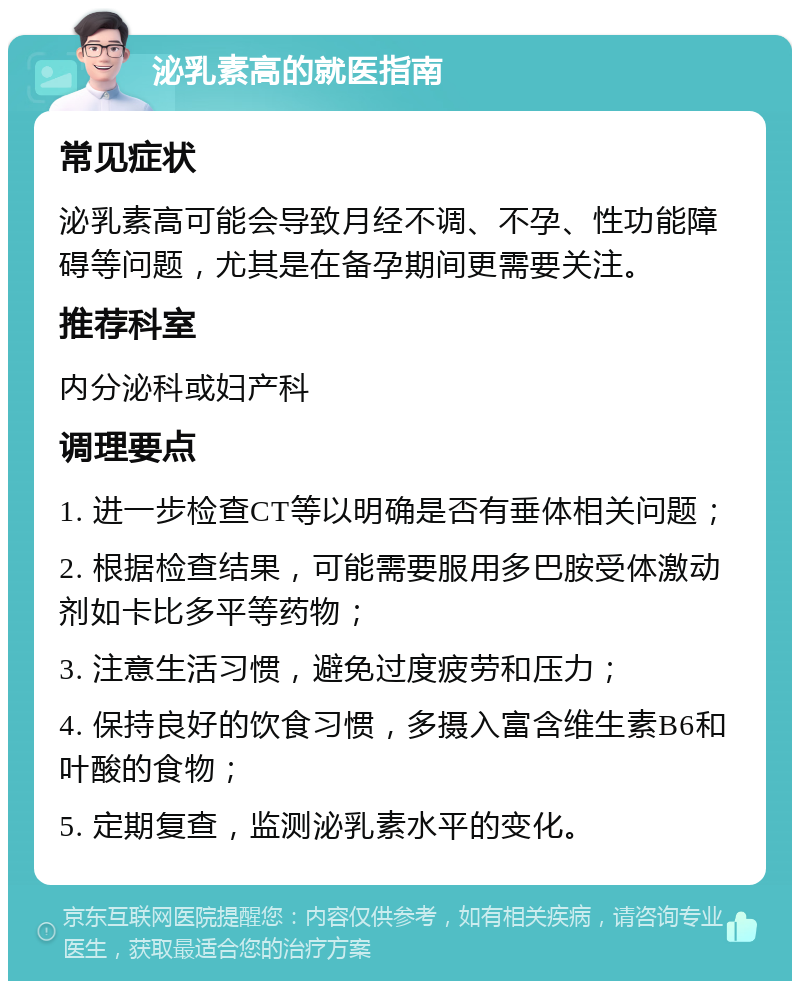 泌乳素高的就医指南 常见症状 泌乳素高可能会导致月经不调、不孕、性功能障碍等问题，尤其是在备孕期间更需要关注。 推荐科室 内分泌科或妇产科 调理要点 1. 进一步检查CT等以明确是否有垂体相关问题； 2. 根据检查结果，可能需要服用多巴胺受体激动剂如卡比多平等药物； 3. 注意生活习惯，避免过度疲劳和压力； 4. 保持良好的饮食习惯，多摄入富含维生素B6和叶酸的食物； 5. 定期复查，监测泌乳素水平的变化。