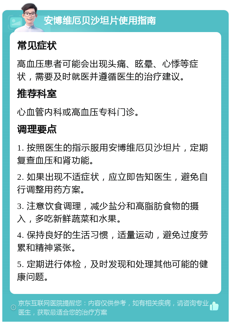 安博维厄贝沙坦片使用指南 常见症状 高血压患者可能会出现头痛、眩晕、心悸等症状，需要及时就医并遵循医生的治疗建议。 推荐科室 心血管内科或高血压专科门诊。 调理要点 1. 按照医生的指示服用安博维厄贝沙坦片，定期复查血压和肾功能。 2. 如果出现不适症状，应立即告知医生，避免自行调整用药方案。 3. 注意饮食调理，减少盐分和高脂肪食物的摄入，多吃新鲜蔬菜和水果。 4. 保持良好的生活习惯，适量运动，避免过度劳累和精神紧张。 5. 定期进行体检，及时发现和处理其他可能的健康问题。