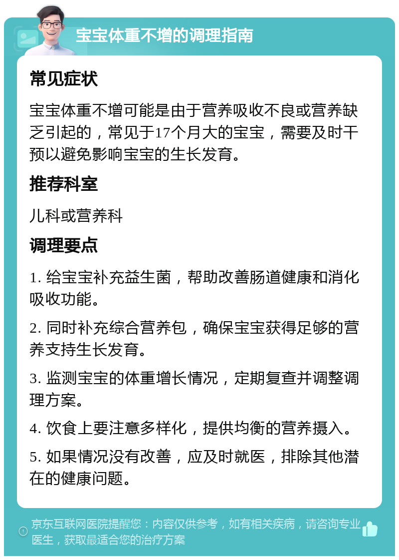 宝宝体重不增的调理指南 常见症状 宝宝体重不增可能是由于营养吸收不良或营养缺乏引起的，常见于17个月大的宝宝，需要及时干预以避免影响宝宝的生长发育。 推荐科室 儿科或营养科 调理要点 1. 给宝宝补充益生菌，帮助改善肠道健康和消化吸收功能。 2. 同时补充综合营养包，确保宝宝获得足够的营养支持生长发育。 3. 监测宝宝的体重增长情况，定期复查并调整调理方案。 4. 饮食上要注意多样化，提供均衡的营养摄入。 5. 如果情况没有改善，应及时就医，排除其他潜在的健康问题。