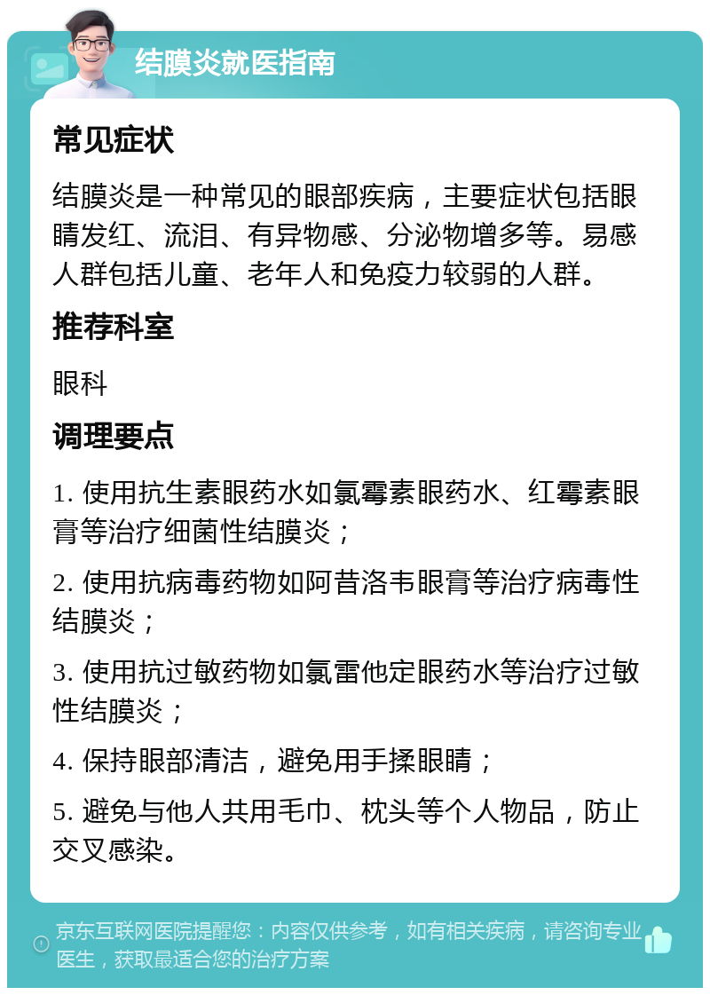 结膜炎就医指南 常见症状 结膜炎是一种常见的眼部疾病，主要症状包括眼睛发红、流泪、有异物感、分泌物增多等。易感人群包括儿童、老年人和免疫力较弱的人群。 推荐科室 眼科 调理要点 1. 使用抗生素眼药水如氯霉素眼药水、红霉素眼膏等治疗细菌性结膜炎； 2. 使用抗病毒药物如阿昔洛韦眼膏等治疗病毒性结膜炎； 3. 使用抗过敏药物如氯雷他定眼药水等治疗过敏性结膜炎； 4. 保持眼部清洁，避免用手揉眼睛； 5. 避免与他人共用毛巾、枕头等个人物品，防止交叉感染。