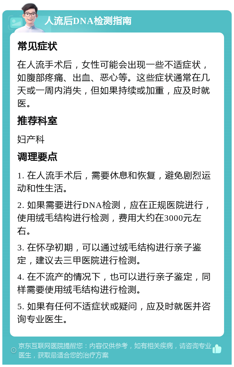 人流后DNA检测指南 常见症状 在人流手术后，女性可能会出现一些不适症状，如腹部疼痛、出血、恶心等。这些症状通常在几天或一周内消失，但如果持续或加重，应及时就医。 推荐科室 妇产科 调理要点 1. 在人流手术后，需要休息和恢复，避免剧烈运动和性生活。 2. 如果需要进行DNA检测，应在正规医院进行，使用绒毛结构进行检测，费用大约在3000元左右。 3. 在怀孕初期，可以通过绒毛结构进行亲子鉴定，建议去三甲医院进行检测。 4. 在不流产的情况下，也可以进行亲子鉴定，同样需要使用绒毛结构进行检测。 5. 如果有任何不适症状或疑问，应及时就医并咨询专业医生。