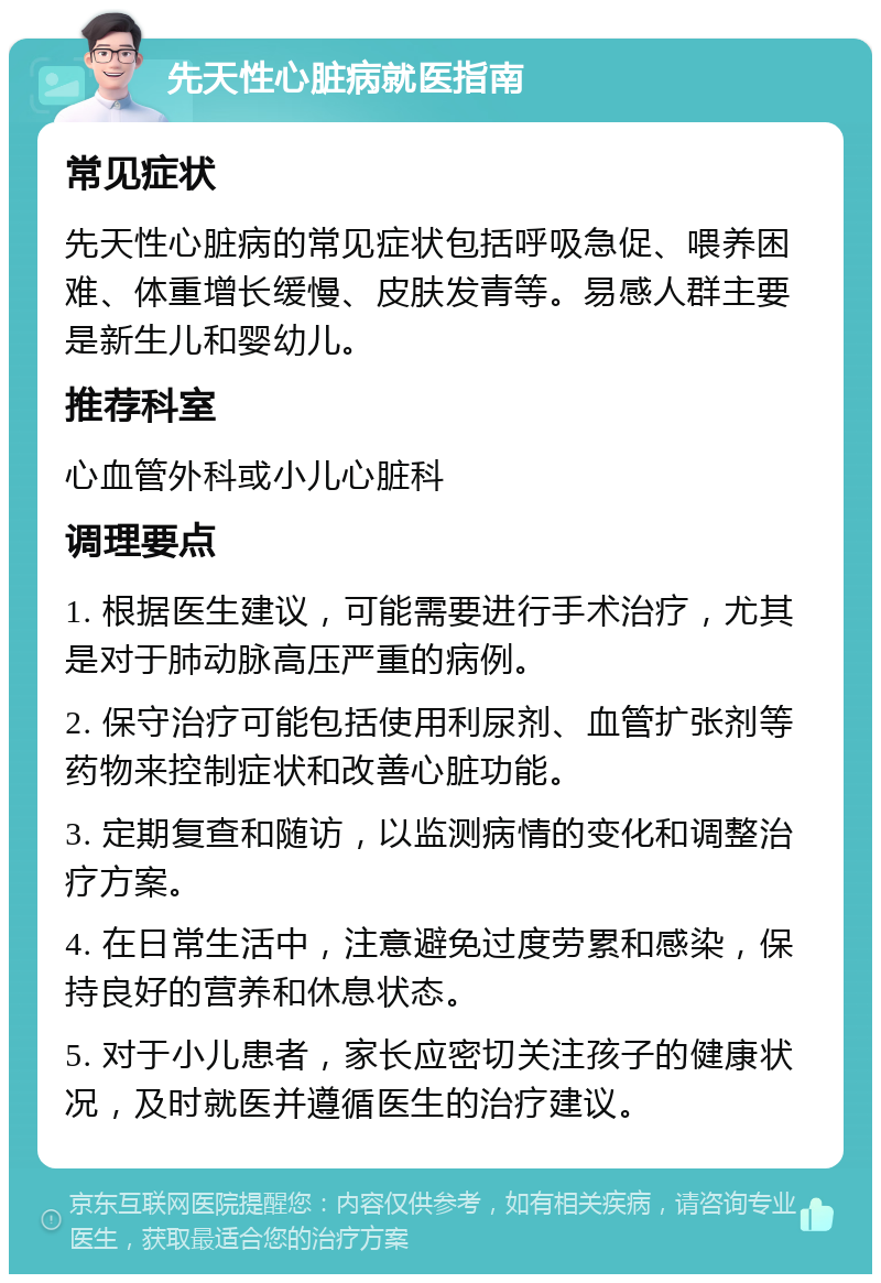 先天性心脏病就医指南 常见症状 先天性心脏病的常见症状包括呼吸急促、喂养困难、体重增长缓慢、皮肤发青等。易感人群主要是新生儿和婴幼儿。 推荐科室 心血管外科或小儿心脏科 调理要点 1. 根据医生建议，可能需要进行手术治疗，尤其是对于肺动脉高压严重的病例。 2. 保守治疗可能包括使用利尿剂、血管扩张剂等药物来控制症状和改善心脏功能。 3. 定期复查和随访，以监测病情的变化和调整治疗方案。 4. 在日常生活中，注意避免过度劳累和感染，保持良好的营养和休息状态。 5. 对于小儿患者，家长应密切关注孩子的健康状况，及时就医并遵循医生的治疗建议。