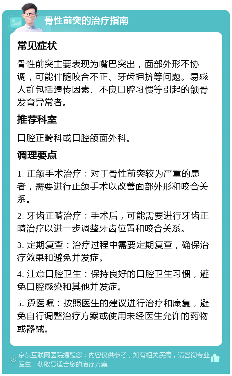 骨性前突的治疗指南 常见症状 骨性前突主要表现为嘴巴突出，面部外形不协调，可能伴随咬合不正、牙齿拥挤等问题。易感人群包括遗传因素、不良口腔习惯等引起的颌骨发育异常者。 推荐科室 口腔正畸科或口腔颌面外科。 调理要点 1. 正颌手术治疗：对于骨性前突较为严重的患者，需要进行正颌手术以改善面部外形和咬合关系。 2. 牙齿正畸治疗：手术后，可能需要进行牙齿正畸治疗以进一步调整牙齿位置和咬合关系。 3. 定期复查：治疗过程中需要定期复查，确保治疗效果和避免并发症。 4. 注意口腔卫生：保持良好的口腔卫生习惯，避免口腔感染和其他并发症。 5. 遵医嘱：按照医生的建议进行治疗和康复，避免自行调整治疗方案或使用未经医生允许的药物或器械。