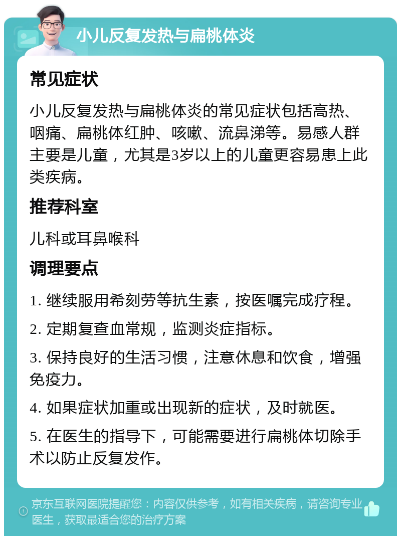 小儿反复发热与扁桃体炎 常见症状 小儿反复发热与扁桃体炎的常见症状包括高热、咽痛、扁桃体红肿、咳嗽、流鼻涕等。易感人群主要是儿童，尤其是3岁以上的儿童更容易患上此类疾病。 推荐科室 儿科或耳鼻喉科 调理要点 1. 继续服用希刻劳等抗生素，按医嘱完成疗程。 2. 定期复查血常规，监测炎症指标。 3. 保持良好的生活习惯，注意休息和饮食，增强免疫力。 4. 如果症状加重或出现新的症状，及时就医。 5. 在医生的指导下，可能需要进行扁桃体切除手术以防止反复发作。