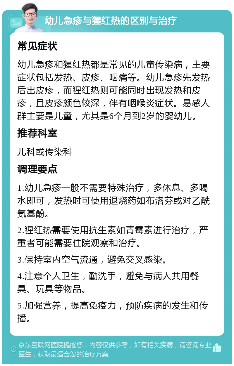 幼儿急疹与猩红热的区别与治疗 常见症状 幼儿急疹和猩红热都是常见的儿童传染病，主要症状包括发热、皮疹、咽痛等。幼儿急疹先发热后出皮疹，而猩红热则可能同时出现发热和皮疹，且皮疹颜色较深，伴有咽喉炎症状。易感人群主要是儿童，尤其是6个月到2岁的婴幼儿。 推荐科室 儿科或传染科 调理要点 1.幼儿急疹一般不需要特殊治疗，多休息、多喝水即可，发热时可使用退烧药如布洛芬或对乙酰氨基酚。 2.猩红热需要使用抗生素如青霉素进行治疗，严重者可能需要住院观察和治疗。 3.保持室内空气流通，避免交叉感染。 4.注意个人卫生，勤洗手，避免与病人共用餐具、玩具等物品。 5.加强营养，提高免疫力，预防疾病的发生和传播。