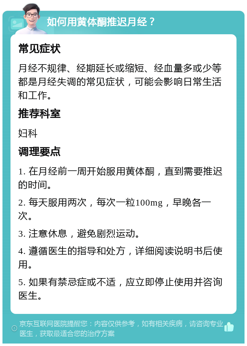 如何用黄体酮推迟月经？ 常见症状 月经不规律、经期延长或缩短、经血量多或少等都是月经失调的常见症状，可能会影响日常生活和工作。 推荐科室 妇科 调理要点 1. 在月经前一周开始服用黄体酮，直到需要推迟的时间。 2. 每天服用两次，每次一粒100mg，早晚各一次。 3. 注意休息，避免剧烈运动。 4. 遵循医生的指导和处方，详细阅读说明书后使用。 5. 如果有禁忌症或不适，应立即停止使用并咨询医生。