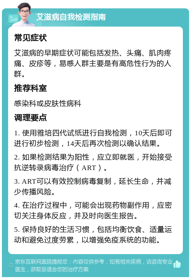 艾滋病自我检测指南 常见症状 艾滋病的早期症状可能包括发热、头痛、肌肉疼痛、皮疹等，易感人群主要是有高危性行为的人群。 推荐科室 感染科或皮肤性病科 调理要点 1. 使用雅培四代试纸进行自我检测，10天后即可进行初步检测，14天后再次检测以确认结果。 2. 如果检测结果为阳性，应立即就医，开始接受抗逆转录病毒治疗（ART）。 3. ART可以有效控制病毒复制，延长生命，并减少传播风险。 4. 在治疗过程中，可能会出现药物副作用，应密切关注身体反应，并及时向医生报告。 5. 保持良好的生活习惯，包括均衡饮食、适量运动和避免过度劳累，以增强免疫系统的功能。