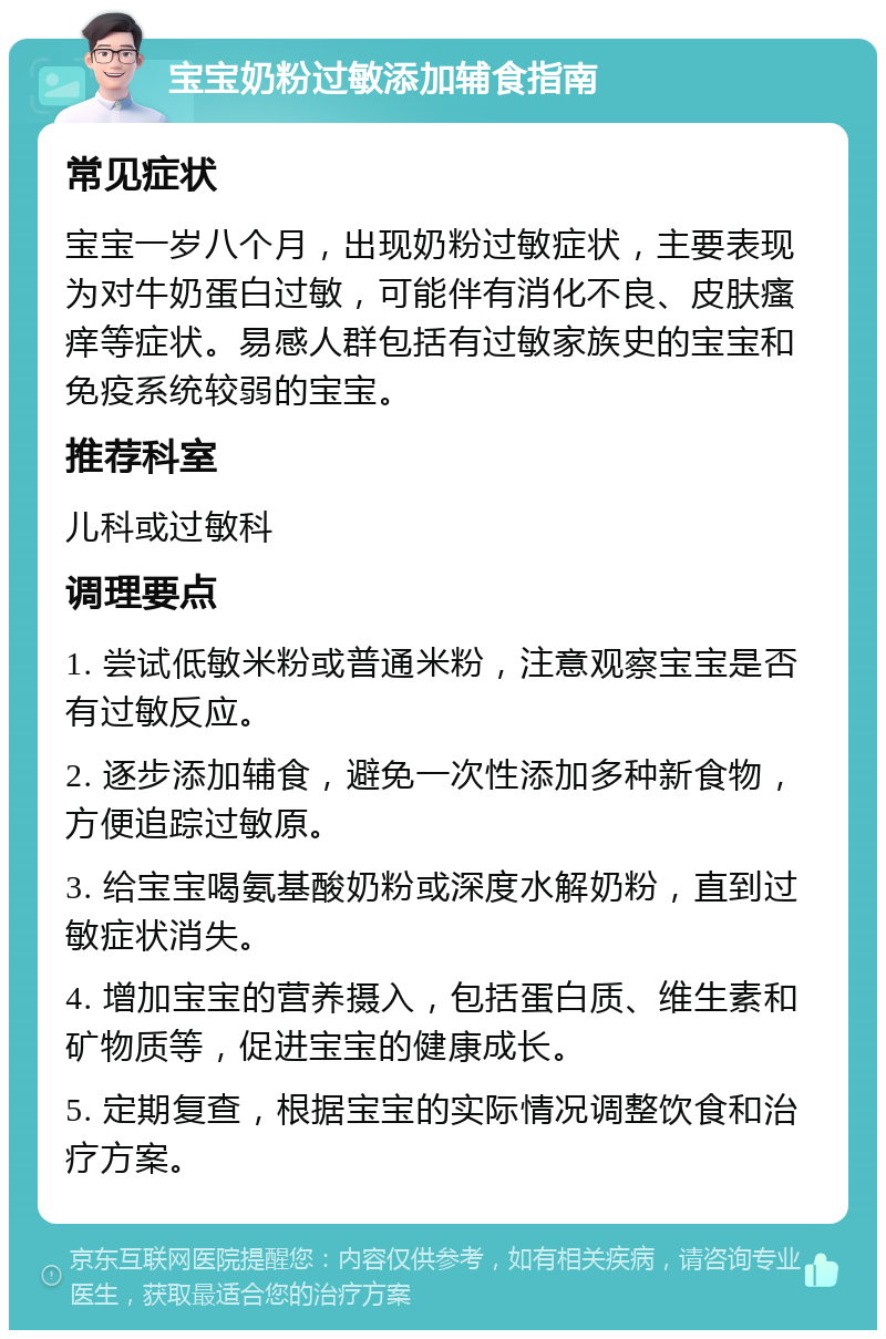 宝宝奶粉过敏添加辅食指南 常见症状 宝宝一岁八个月，出现奶粉过敏症状，主要表现为对牛奶蛋白过敏，可能伴有消化不良、皮肤瘙痒等症状。易感人群包括有过敏家族史的宝宝和免疫系统较弱的宝宝。 推荐科室 儿科或过敏科 调理要点 1. 尝试低敏米粉或普通米粉，注意观察宝宝是否有过敏反应。 2. 逐步添加辅食，避免一次性添加多种新食物，方便追踪过敏原。 3. 给宝宝喝氨基酸奶粉或深度水解奶粉，直到过敏症状消失。 4. 增加宝宝的营养摄入，包括蛋白质、维生素和矿物质等，促进宝宝的健康成长。 5. 定期复查，根据宝宝的实际情况调整饮食和治疗方案。