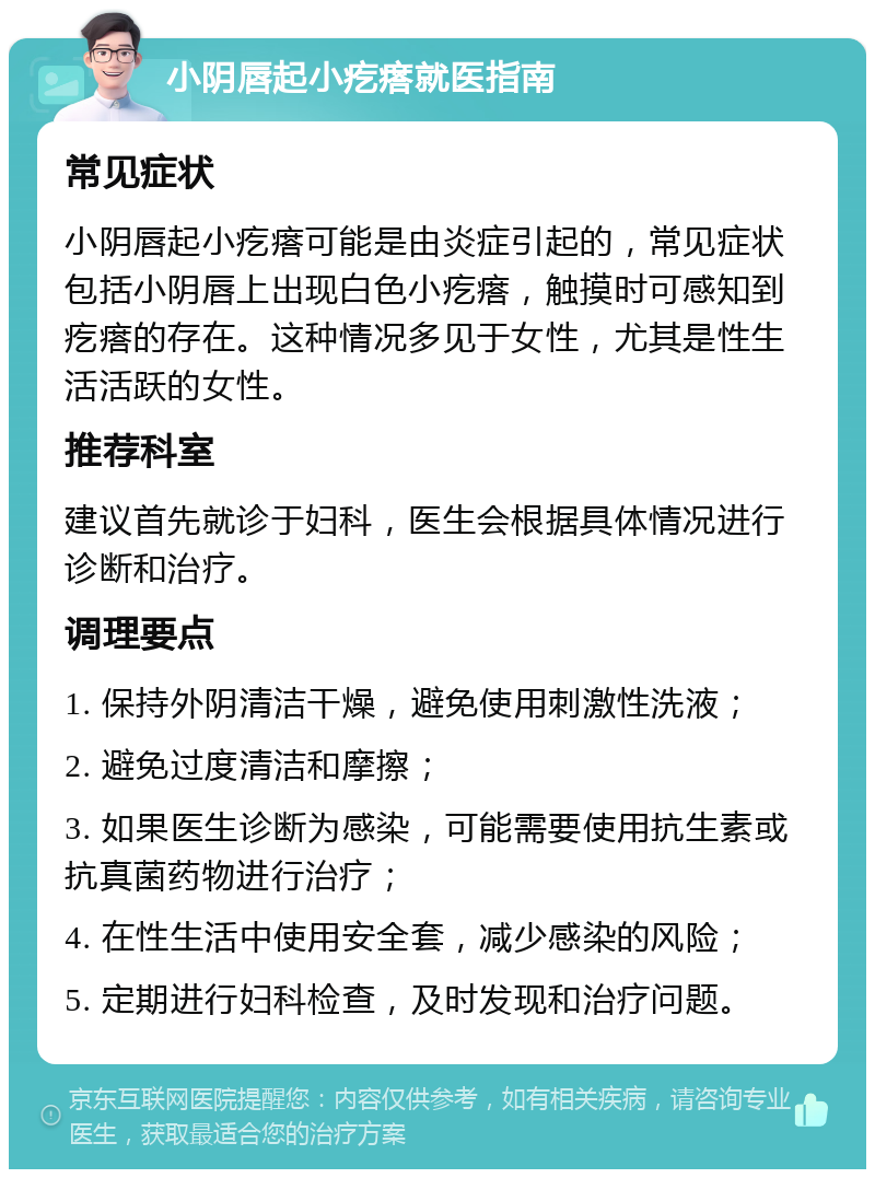 小阴唇起小疙瘩就医指南 常见症状 小阴唇起小疙瘩可能是由炎症引起的，常见症状包括小阴唇上出现白色小疙瘩，触摸时可感知到疙瘩的存在。这种情况多见于女性，尤其是性生活活跃的女性。 推荐科室 建议首先就诊于妇科，医生会根据具体情况进行诊断和治疗。 调理要点 1. 保持外阴清洁干燥，避免使用刺激性洗液； 2. 避免过度清洁和摩擦； 3. 如果医生诊断为感染，可能需要使用抗生素或抗真菌药物进行治疗； 4. 在性生活中使用安全套，减少感染的风险； 5. 定期进行妇科检查，及时发现和治疗问题。