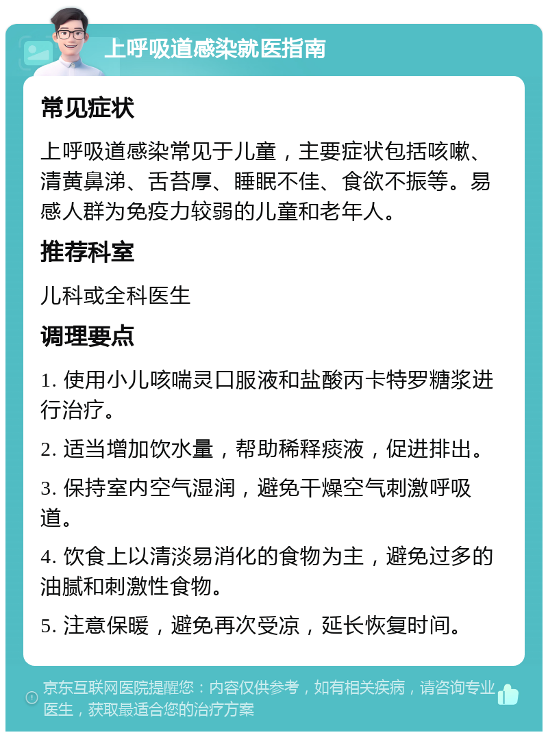 上呼吸道感染就医指南 常见症状 上呼吸道感染常见于儿童，主要症状包括咳嗽、清黄鼻涕、舌苔厚、睡眠不佳、食欲不振等。易感人群为免疫力较弱的儿童和老年人。 推荐科室 儿科或全科医生 调理要点 1. 使用小儿咳喘灵口服液和盐酸丙卡特罗糖浆进行治疗。 2. 适当增加饮水量，帮助稀释痰液，促进排出。 3. 保持室内空气湿润，避免干燥空气刺激呼吸道。 4. 饮食上以清淡易消化的食物为主，避免过多的油腻和刺激性食物。 5. 注意保暖，避免再次受凉，延长恢复时间。