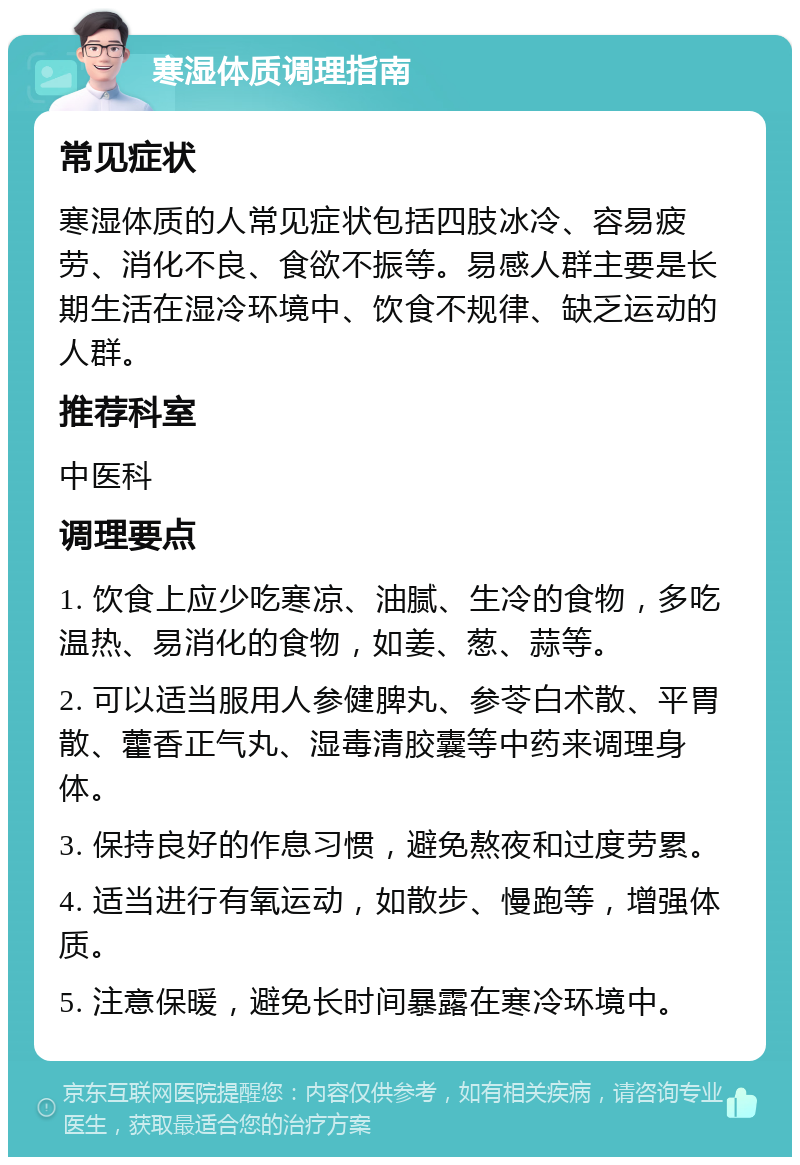 寒湿体质调理指南 常见症状 寒湿体质的人常见症状包括四肢冰冷、容易疲劳、消化不良、食欲不振等。易感人群主要是长期生活在湿冷环境中、饮食不规律、缺乏运动的人群。 推荐科室 中医科 调理要点 1. 饮食上应少吃寒凉、油腻、生冷的食物，多吃温热、易消化的食物，如姜、葱、蒜等。 2. 可以适当服用人参健脾丸、参苓白术散、平胃散、藿香正气丸、湿毒清胶囊等中药来调理身体。 3. 保持良好的作息习惯，避免熬夜和过度劳累。 4. 适当进行有氧运动，如散步、慢跑等，增强体质。 5. 注意保暖，避免长时间暴露在寒冷环境中。