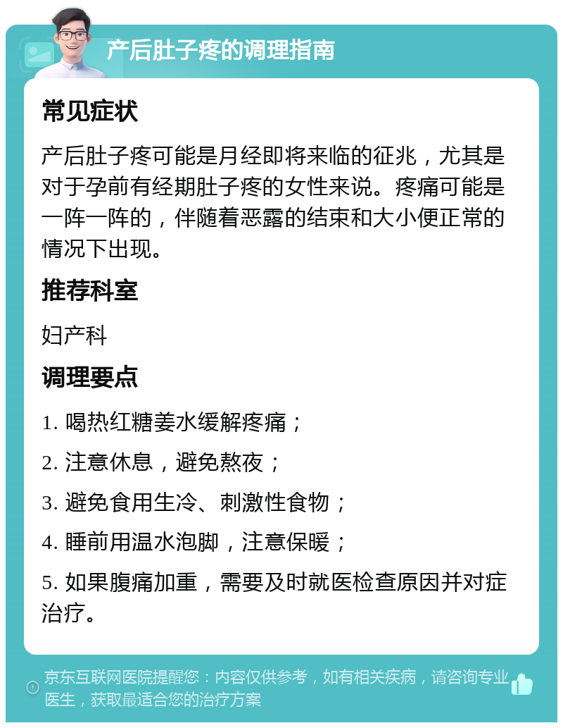 产后肚子疼的调理指南 常见症状 产后肚子疼可能是月经即将来临的征兆，尤其是对于孕前有经期肚子疼的女性来说。疼痛可能是一阵一阵的，伴随着恶露的结束和大小便正常的情况下出现。 推荐科室 妇产科 调理要点 1. 喝热红糖姜水缓解疼痛； 2. 注意休息，避免熬夜； 3. 避免食用生冷、刺激性食物； 4. 睡前用温水泡脚，注意保暖； 5. 如果腹痛加重，需要及时就医检查原因并对症治疗。