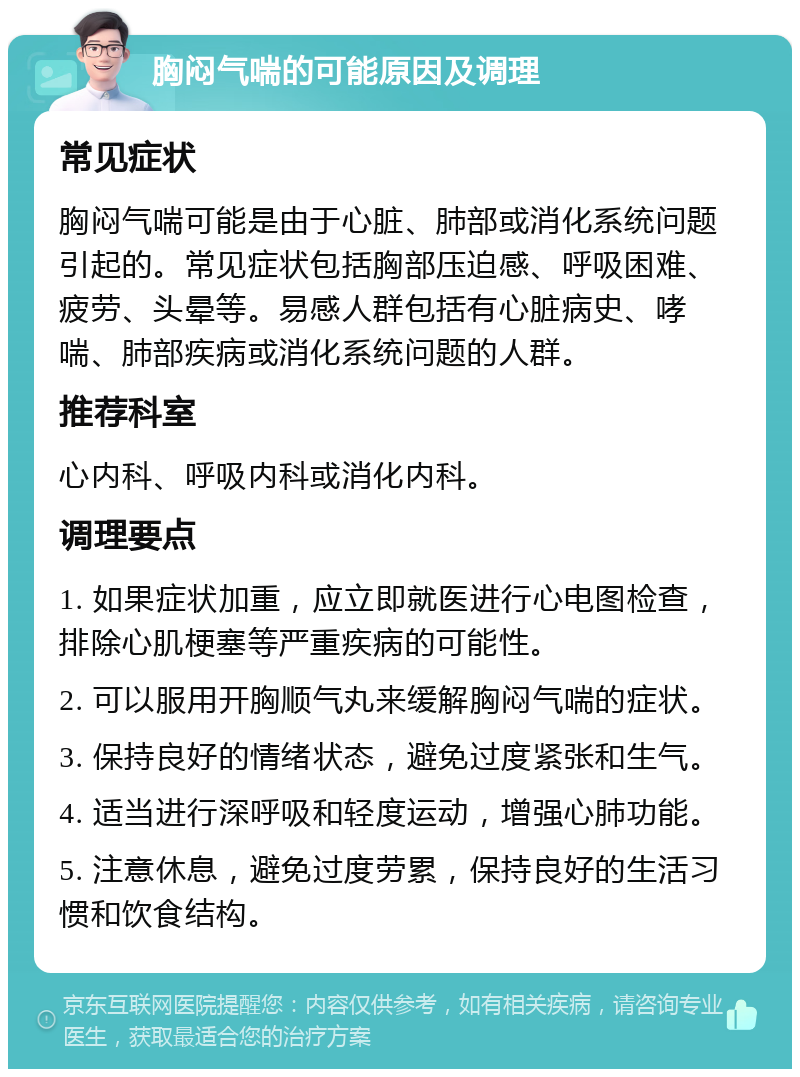 胸闷气喘的可能原因及调理 常见症状 胸闷气喘可能是由于心脏、肺部或消化系统问题引起的。常见症状包括胸部压迫感、呼吸困难、疲劳、头晕等。易感人群包括有心脏病史、哮喘、肺部疾病或消化系统问题的人群。 推荐科室 心内科、呼吸内科或消化内科。 调理要点 1. 如果症状加重，应立即就医进行心电图检查，排除心肌梗塞等严重疾病的可能性。 2. 可以服用开胸顺气丸来缓解胸闷气喘的症状。 3. 保持良好的情绪状态，避免过度紧张和生气。 4. 适当进行深呼吸和轻度运动，增强心肺功能。 5. 注意休息，避免过度劳累，保持良好的生活习惯和饮食结构。