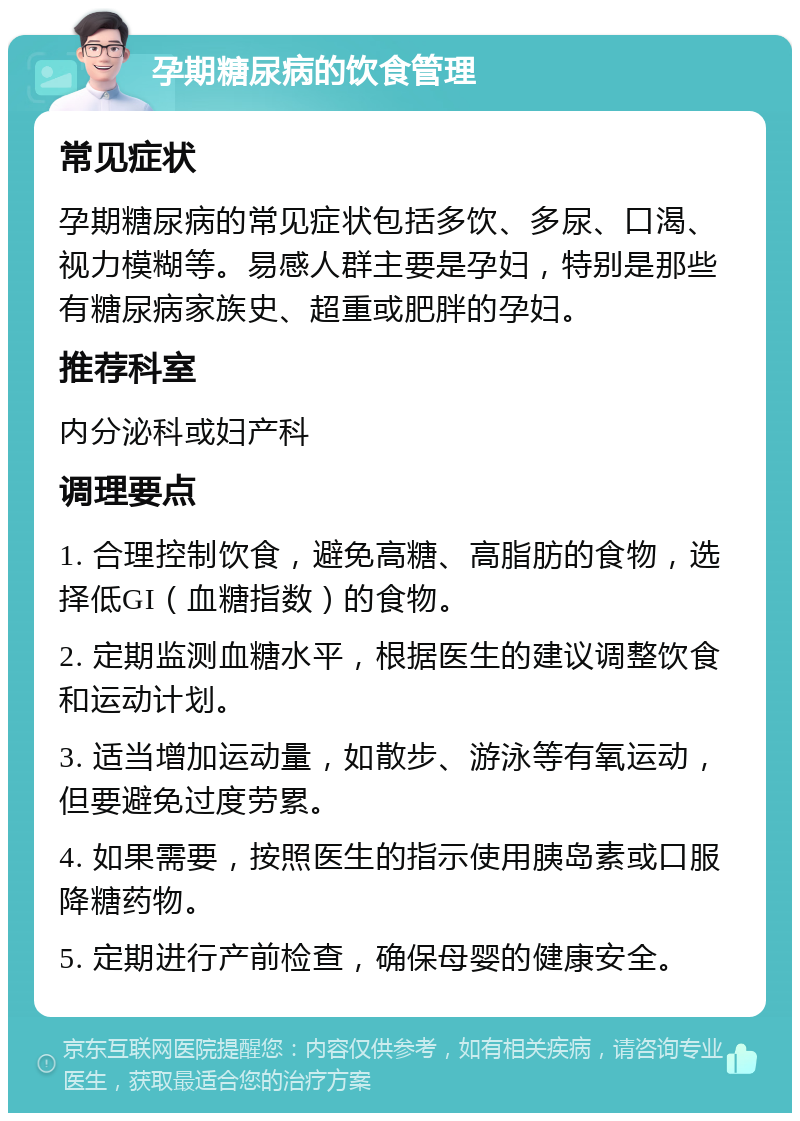 孕期糖尿病的饮食管理 常见症状 孕期糖尿病的常见症状包括多饮、多尿、口渴、视力模糊等。易感人群主要是孕妇，特别是那些有糖尿病家族史、超重或肥胖的孕妇。 推荐科室 内分泌科或妇产科 调理要点 1. 合理控制饮食，避免高糖、高脂肪的食物，选择低GI（血糖指数）的食物。 2. 定期监测血糖水平，根据医生的建议调整饮食和运动计划。 3. 适当增加运动量，如散步、游泳等有氧运动，但要避免过度劳累。 4. 如果需要，按照医生的指示使用胰岛素或口服降糖药物。 5. 定期进行产前检查，确保母婴的健康安全。