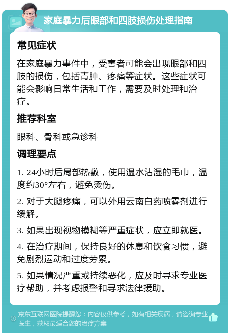 家庭暴力后眼部和四肢损伤处理指南 常见症状 在家庭暴力事件中，受害者可能会出现眼部和四肢的损伤，包括青肿、疼痛等症状。这些症状可能会影响日常生活和工作，需要及时处理和治疗。 推荐科室 眼科、骨科或急诊科 调理要点 1. 24小时后局部热敷，使用温水沾湿的毛巾，温度约30°左右，避免烫伤。 2. 对于大腿疼痛，可以外用云南白药喷雾剂进行缓解。 3. 如果出现视物模糊等严重症状，应立即就医。 4. 在治疗期间，保持良好的休息和饮食习惯，避免剧烈运动和过度劳累。 5. 如果情况严重或持续恶化，应及时寻求专业医疗帮助，并考虑报警和寻求法律援助。