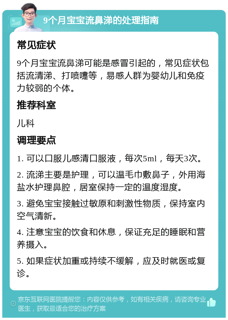 9个月宝宝流鼻涕的处理指南 常见症状 9个月宝宝流鼻涕可能是感冒引起的，常见症状包括流清涕、打喷嚏等，易感人群为婴幼儿和免疫力较弱的个体。 推荐科室 儿科 调理要点 1. 可以口服儿感清口服液，每次5ml，每天3次。 2. 流涕主要是护理，可以温毛巾敷鼻子，外用海盐水护理鼻腔，居室保持一定的温度湿度。 3. 避免宝宝接触过敏原和刺激性物质，保持室内空气清新。 4. 注意宝宝的饮食和休息，保证充足的睡眠和营养摄入。 5. 如果症状加重或持续不缓解，应及时就医或复诊。