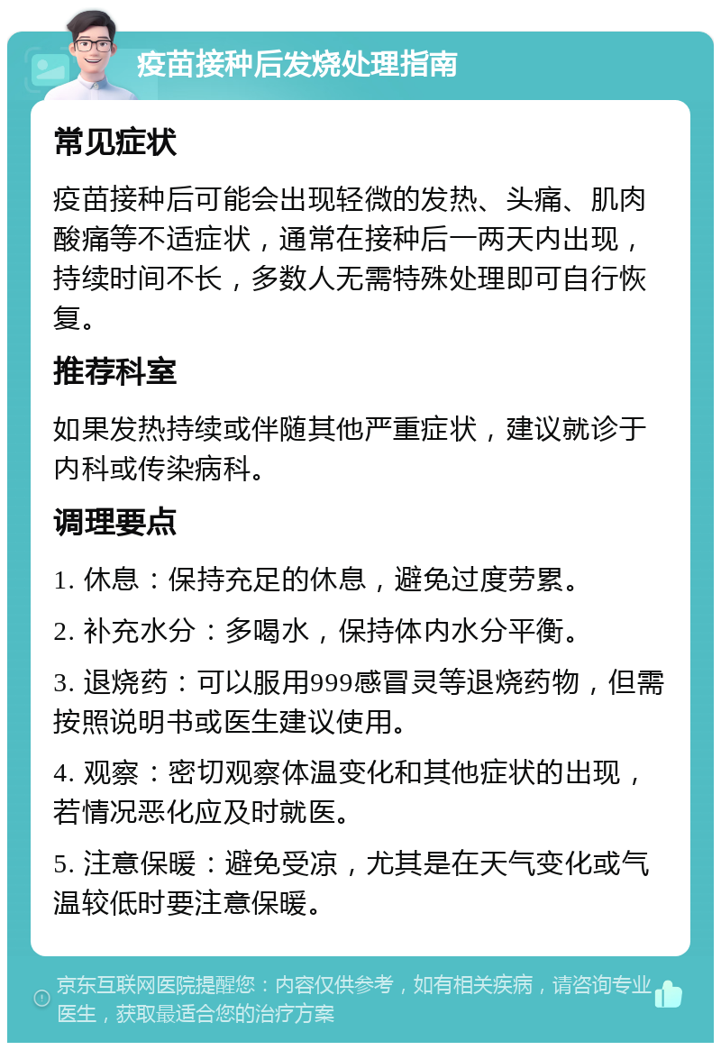 疫苗接种后发烧处理指南 常见症状 疫苗接种后可能会出现轻微的发热、头痛、肌肉酸痛等不适症状，通常在接种后一两天内出现，持续时间不长，多数人无需特殊处理即可自行恢复。 推荐科室 如果发热持续或伴随其他严重症状，建议就诊于内科或传染病科。 调理要点 1. 休息：保持充足的休息，避免过度劳累。 2. 补充水分：多喝水，保持体内水分平衡。 3. 退烧药：可以服用999感冒灵等退烧药物，但需按照说明书或医生建议使用。 4. 观察：密切观察体温变化和其他症状的出现，若情况恶化应及时就医。 5. 注意保暖：避免受凉，尤其是在天气变化或气温较低时要注意保暖。