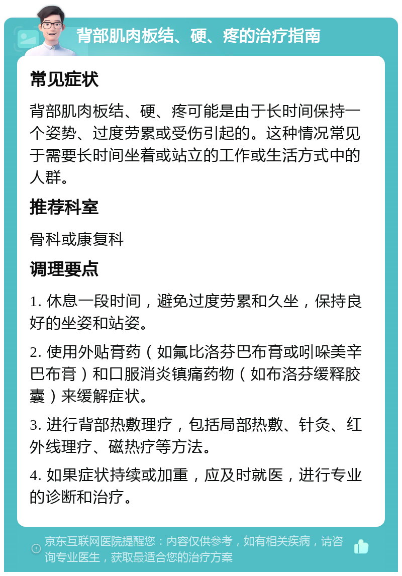 背部肌肉板结、硬、疼的治疗指南 常见症状 背部肌肉板结、硬、疼可能是由于长时间保持一个姿势、过度劳累或受伤引起的。这种情况常见于需要长时间坐着或站立的工作或生活方式中的人群。 推荐科室 骨科或康复科 调理要点 1. 休息一段时间，避免过度劳累和久坐，保持良好的坐姿和站姿。 2. 使用外贴膏药（如氟比洛芬巴布膏或吲哚美辛巴布膏）和口服消炎镇痛药物（如布洛芬缓释胶囊）来缓解症状。 3. 进行背部热敷理疗，包括局部热敷、针灸、红外线理疗、磁热疗等方法。 4. 如果症状持续或加重，应及时就医，进行专业的诊断和治疗。