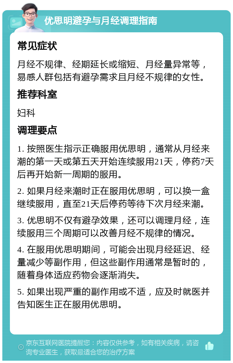 优思明避孕与月经调理指南 常见症状 月经不规律、经期延长或缩短、月经量异常等，易感人群包括有避孕需求且月经不规律的女性。 推荐科室 妇科 调理要点 1. 按照医生指示正确服用优思明，通常从月经来潮的第一天或第五天开始连续服用21天，停药7天后再开始新一周期的服用。 2. 如果月经来潮时正在服用优思明，可以换一盒继续服用，直至21天后停药等待下次月经来潮。 3. 优思明不仅有避孕效果，还可以调理月经，连续服用三个周期可以改善月经不规律的情况。 4. 在服用优思明期间，可能会出现月经延迟、经量减少等副作用，但这些副作用通常是暂时的，随着身体适应药物会逐渐消失。 5. 如果出现严重的副作用或不适，应及时就医并告知医生正在服用优思明。