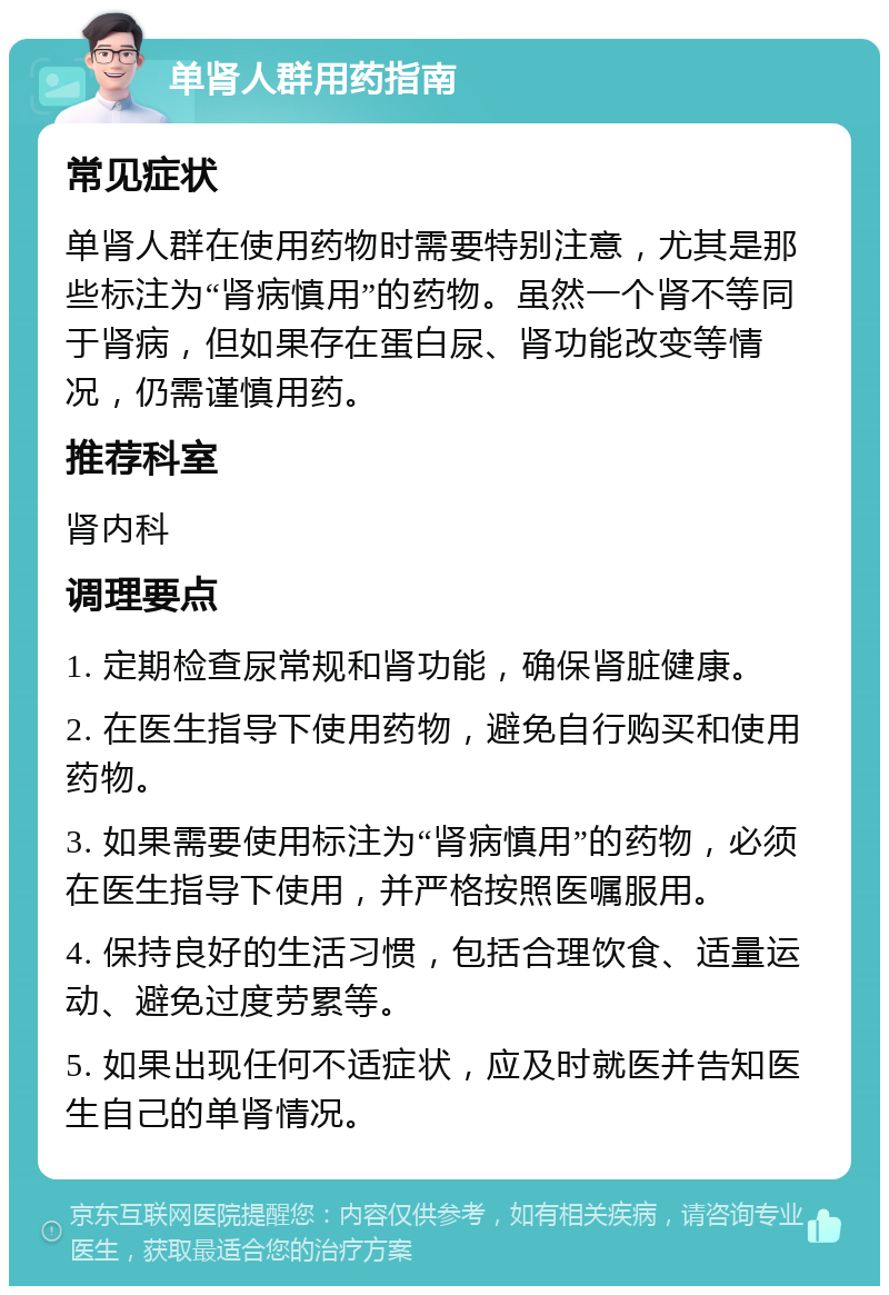 单肾人群用药指南 常见症状 单肾人群在使用药物时需要特别注意，尤其是那些标注为“肾病慎用”的药物。虽然一个肾不等同于肾病，但如果存在蛋白尿、肾功能改变等情况，仍需谨慎用药。 推荐科室 肾内科 调理要点 1. 定期检查尿常规和肾功能，确保肾脏健康。 2. 在医生指导下使用药物，避免自行购买和使用药物。 3. 如果需要使用标注为“肾病慎用”的药物，必须在医生指导下使用，并严格按照医嘱服用。 4. 保持良好的生活习惯，包括合理饮食、适量运动、避免过度劳累等。 5. 如果出现任何不适症状，应及时就医并告知医生自己的单肾情况。