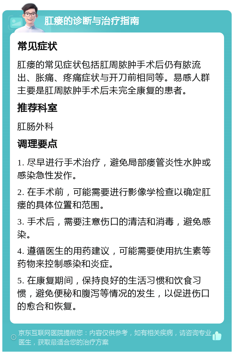 肛瘘的诊断与治疗指南 常见症状 肛瘘的常见症状包括肛周脓肿手术后仍有脓流出、胀痛、疼痛症状与开刀前相同等。易感人群主要是肛周脓肿手术后未完全康复的患者。 推荐科室 肛肠外科 调理要点 1. 尽早进行手术治疗，避免局部瘘管炎性水肿或感染急性发作。 2. 在手术前，可能需要进行影像学检查以确定肛瘘的具体位置和范围。 3. 手术后，需要注意伤口的清洁和消毒，避免感染。 4. 遵循医生的用药建议，可能需要使用抗生素等药物来控制感染和炎症。 5. 在康复期间，保持良好的生活习惯和饮食习惯，避免便秘和腹泻等情况的发生，以促进伤口的愈合和恢复。