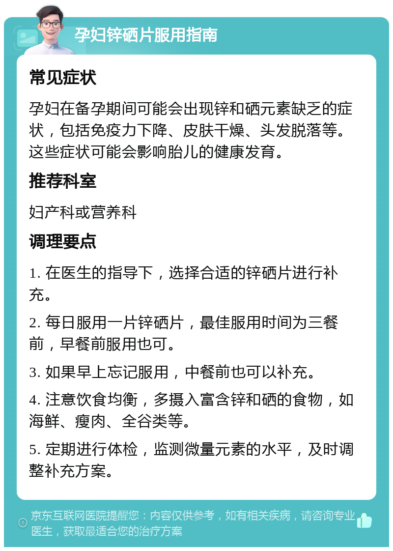 孕妇锌硒片服用指南 常见症状 孕妇在备孕期间可能会出现锌和硒元素缺乏的症状，包括免疫力下降、皮肤干燥、头发脱落等。这些症状可能会影响胎儿的健康发育。 推荐科室 妇产科或营养科 调理要点 1. 在医生的指导下，选择合适的锌硒片进行补充。 2. 每日服用一片锌硒片，最佳服用时间为三餐前，早餐前服用也可。 3. 如果早上忘记服用，中餐前也可以补充。 4. 注意饮食均衡，多摄入富含锌和硒的食物，如海鲜、瘦肉、全谷类等。 5. 定期进行体检，监测微量元素的水平，及时调整补充方案。