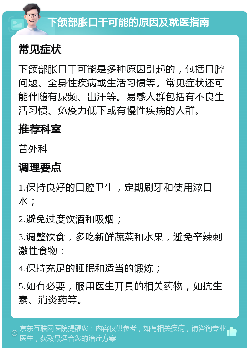 下颌部胀口干可能的原因及就医指南 常见症状 下颌部胀口干可能是多种原因引起的，包括口腔问题、全身性疾病或生活习惯等。常见症状还可能伴随有尿频、出汗等。易感人群包括有不良生活习惯、免疫力低下或有慢性疾病的人群。 推荐科室 普外科 调理要点 1.保持良好的口腔卫生，定期刷牙和使用漱口水； 2.避免过度饮酒和吸烟； 3.调整饮食，多吃新鲜蔬菜和水果，避免辛辣刺激性食物； 4.保持充足的睡眠和适当的锻炼； 5.如有必要，服用医生开具的相关药物，如抗生素、消炎药等。