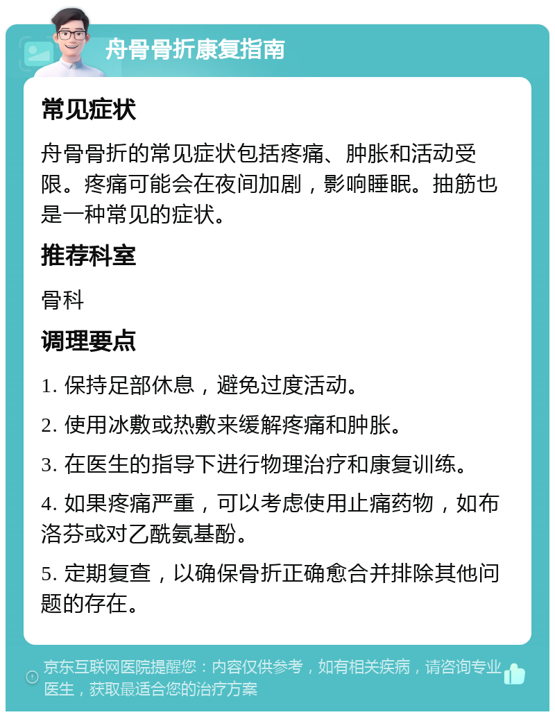 舟骨骨折康复指南 常见症状 舟骨骨折的常见症状包括疼痛、肿胀和活动受限。疼痛可能会在夜间加剧，影响睡眠。抽筋也是一种常见的症状。 推荐科室 骨科 调理要点 1. 保持足部休息，避免过度活动。 2. 使用冰敷或热敷来缓解疼痛和肿胀。 3. 在医生的指导下进行物理治疗和康复训练。 4. 如果疼痛严重，可以考虑使用止痛药物，如布洛芬或对乙酰氨基酚。 5. 定期复查，以确保骨折正确愈合并排除其他问题的存在。