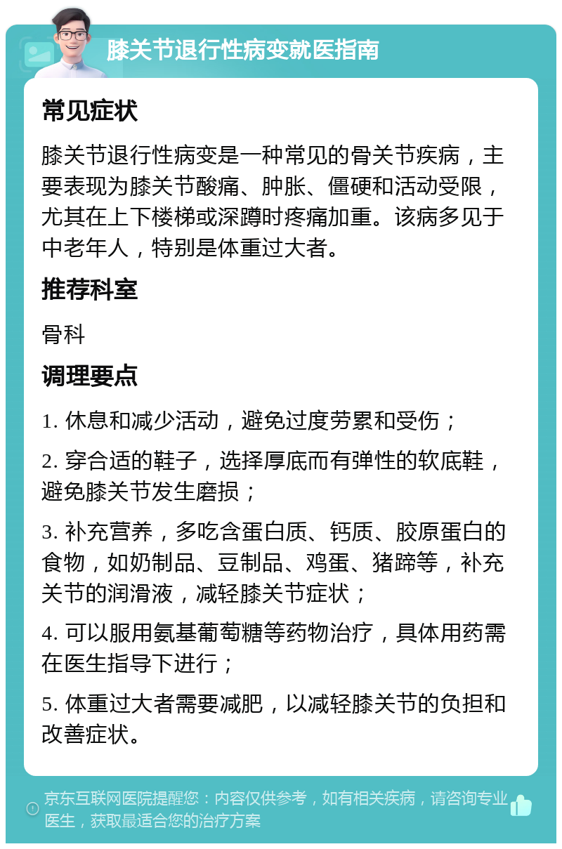 膝关节退行性病变就医指南 常见症状 膝关节退行性病变是一种常见的骨关节疾病，主要表现为膝关节酸痛、肿胀、僵硬和活动受限，尤其在上下楼梯或深蹲时疼痛加重。该病多见于中老年人，特别是体重过大者。 推荐科室 骨科 调理要点 1. 休息和减少活动，避免过度劳累和受伤； 2. 穿合适的鞋子，选择厚底而有弹性的软底鞋，避免膝关节发生磨损； 3. 补充营养，多吃含蛋白质、钙质、胶原蛋白的食物，如奶制品、豆制品、鸡蛋、猪蹄等，补充关节的润滑液，减轻膝关节症状； 4. 可以服用氨基葡萄糖等药物治疗，具体用药需在医生指导下进行； 5. 体重过大者需要减肥，以减轻膝关节的负担和改善症状。