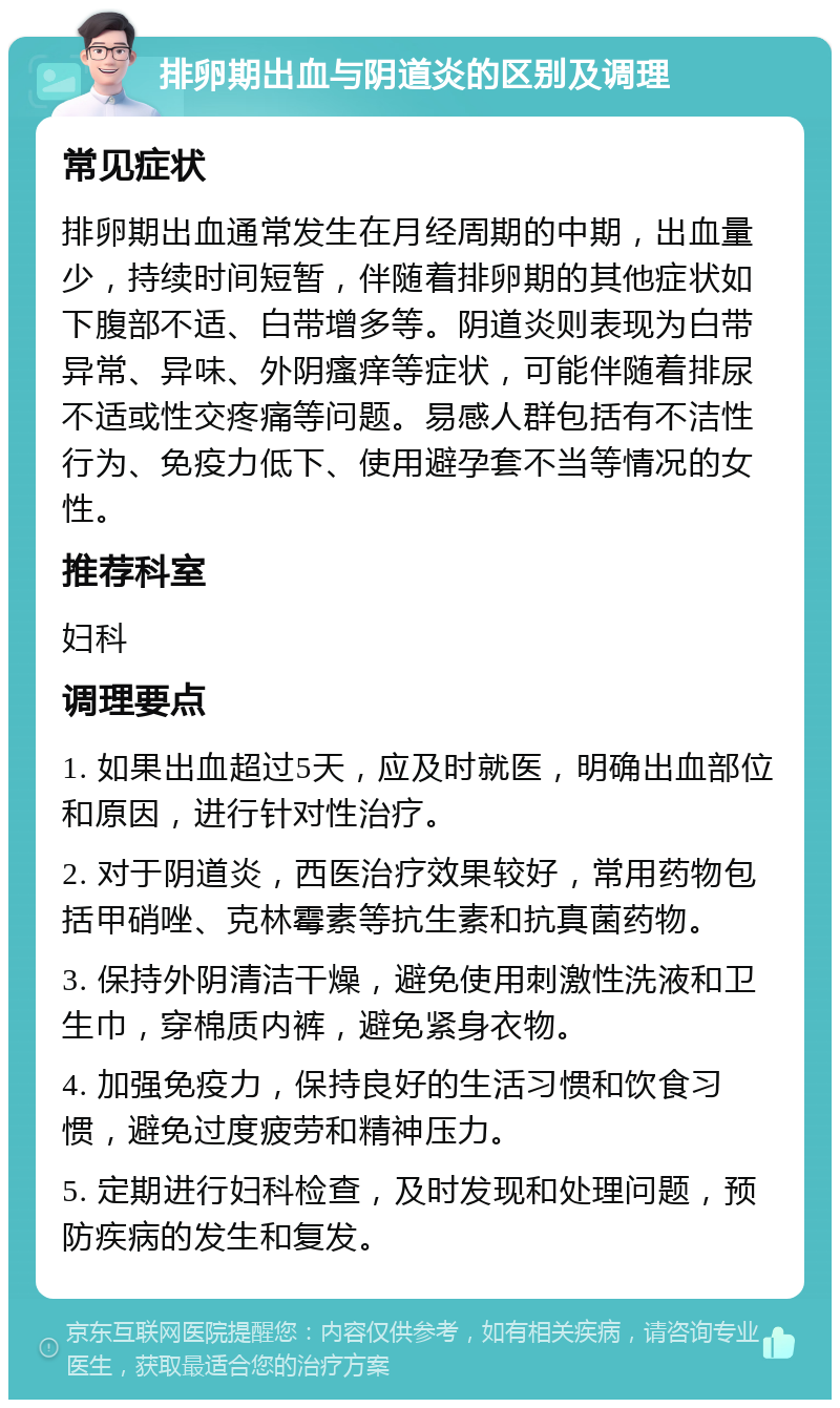 排卵期出血与阴道炎的区别及调理 常见症状 排卵期出血通常发生在月经周期的中期，出血量少，持续时间短暂，伴随着排卵期的其他症状如下腹部不适、白带增多等。阴道炎则表现为白带异常、异味、外阴瘙痒等症状，可能伴随着排尿不适或性交疼痛等问题。易感人群包括有不洁性行为、免疫力低下、使用避孕套不当等情况的女性。 推荐科室 妇科 调理要点 1. 如果出血超过5天，应及时就医，明确出血部位和原因，进行针对性治疗。 2. 对于阴道炎，西医治疗效果较好，常用药物包括甲硝唑、克林霉素等抗生素和抗真菌药物。 3. 保持外阴清洁干燥，避免使用刺激性洗液和卫生巾，穿棉质内裤，避免紧身衣物。 4. 加强免疫力，保持良好的生活习惯和饮食习惯，避免过度疲劳和精神压力。 5. 定期进行妇科检查，及时发现和处理问题，预防疾病的发生和复发。