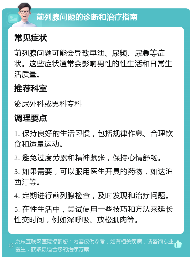 前列腺问题的诊断和治疗指南 常见症状 前列腺问题可能会导致早泄、尿频、尿急等症状。这些症状通常会影响男性的性生活和日常生活质量。 推荐科室 泌尿外科或男科专科 调理要点 1. 保持良好的生活习惯，包括规律作息、合理饮食和适量运动。 2. 避免过度劳累和精神紧张，保持心情舒畅。 3. 如果需要，可以服用医生开具的药物，如达泊西汀等。 4. 定期进行前列腺检查，及时发现和治疗问题。 5. 在性生活中，尝试使用一些技巧和方法来延长性交时间，例如深呼吸、放松肌肉等。