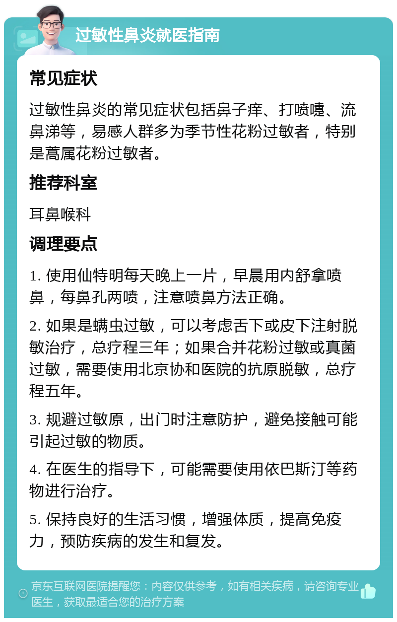 过敏性鼻炎就医指南 常见症状 过敏性鼻炎的常见症状包括鼻子痒、打喷嚏、流鼻涕等，易感人群多为季节性花粉过敏者，特别是蒿属花粉过敏者。 推荐科室 耳鼻喉科 调理要点 1. 使用仙特明每天晚上一片，早晨用内舒拿喷鼻，每鼻孔两喷，注意喷鼻方法正确。 2. 如果是螨虫过敏，可以考虑舌下或皮下注射脱敏治疗，总疗程三年；如果合并花粉过敏或真菌过敏，需要使用北京协和医院的抗原脱敏，总疗程五年。 3. 规避过敏原，出门时注意防护，避免接触可能引起过敏的物质。 4. 在医生的指导下，可能需要使用依巴斯汀等药物进行治疗。 5. 保持良好的生活习惯，增强体质，提高免疫力，预防疾病的发生和复发。