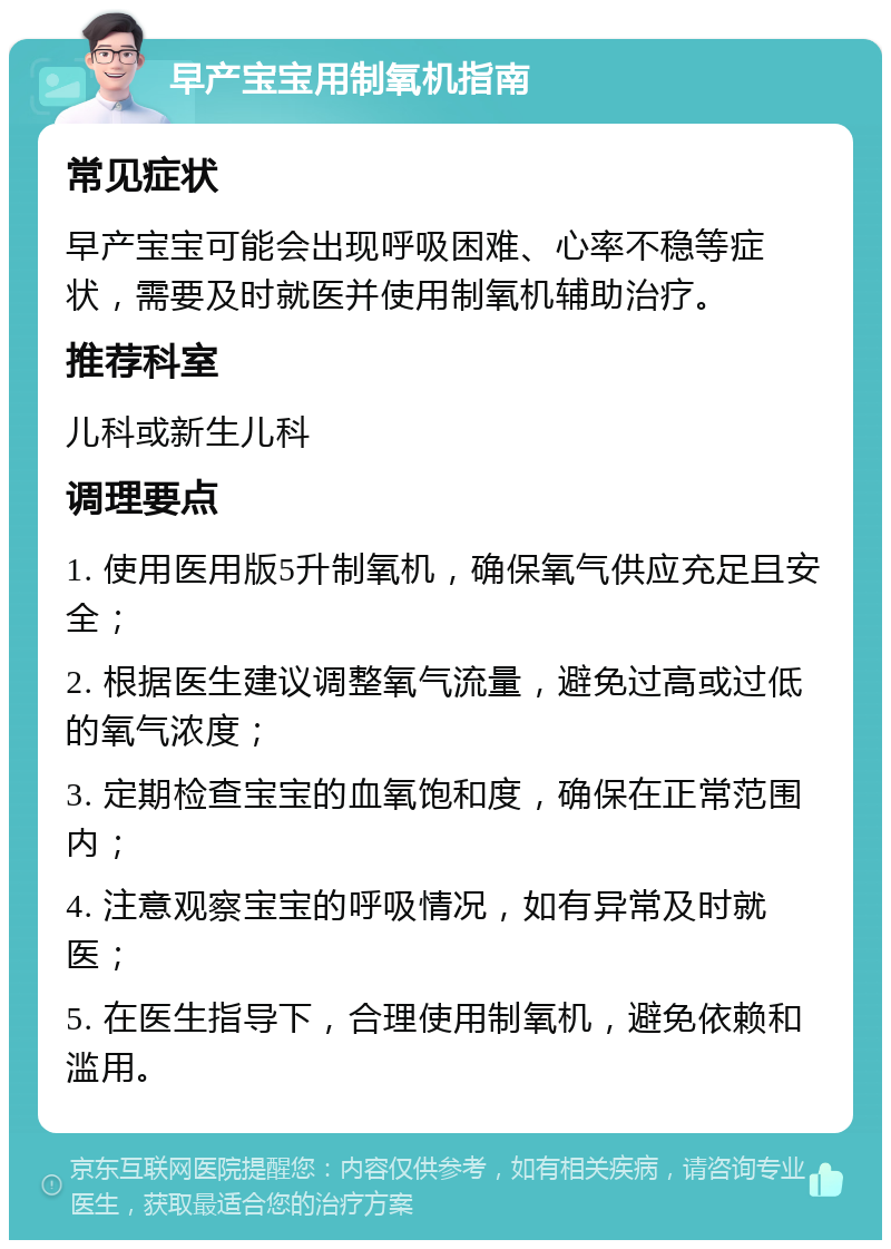 早产宝宝用制氧机指南 常见症状 早产宝宝可能会出现呼吸困难、心率不稳等症状，需要及时就医并使用制氧机辅助治疗。 推荐科室 儿科或新生儿科 调理要点 1. 使用医用版5升制氧机，确保氧气供应充足且安全； 2. 根据医生建议调整氧气流量，避免过高或过低的氧气浓度； 3. 定期检查宝宝的血氧饱和度，确保在正常范围内； 4. 注意观察宝宝的呼吸情况，如有异常及时就医； 5. 在医生指导下，合理使用制氧机，避免依赖和滥用。