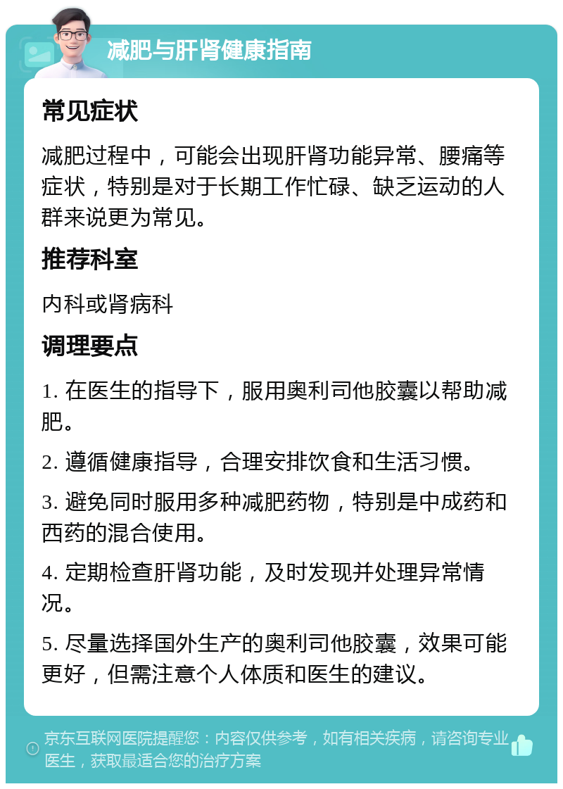 减肥与肝肾健康指南 常见症状 减肥过程中，可能会出现肝肾功能异常、腰痛等症状，特别是对于长期工作忙碌、缺乏运动的人群来说更为常见。 推荐科室 内科或肾病科 调理要点 1. 在医生的指导下，服用奥利司他胶囊以帮助减肥。 2. 遵循健康指导，合理安排饮食和生活习惯。 3. 避免同时服用多种减肥药物，特别是中成药和西药的混合使用。 4. 定期检查肝肾功能，及时发现并处理异常情况。 5. 尽量选择国外生产的奥利司他胶囊，效果可能更好，但需注意个人体质和医生的建议。