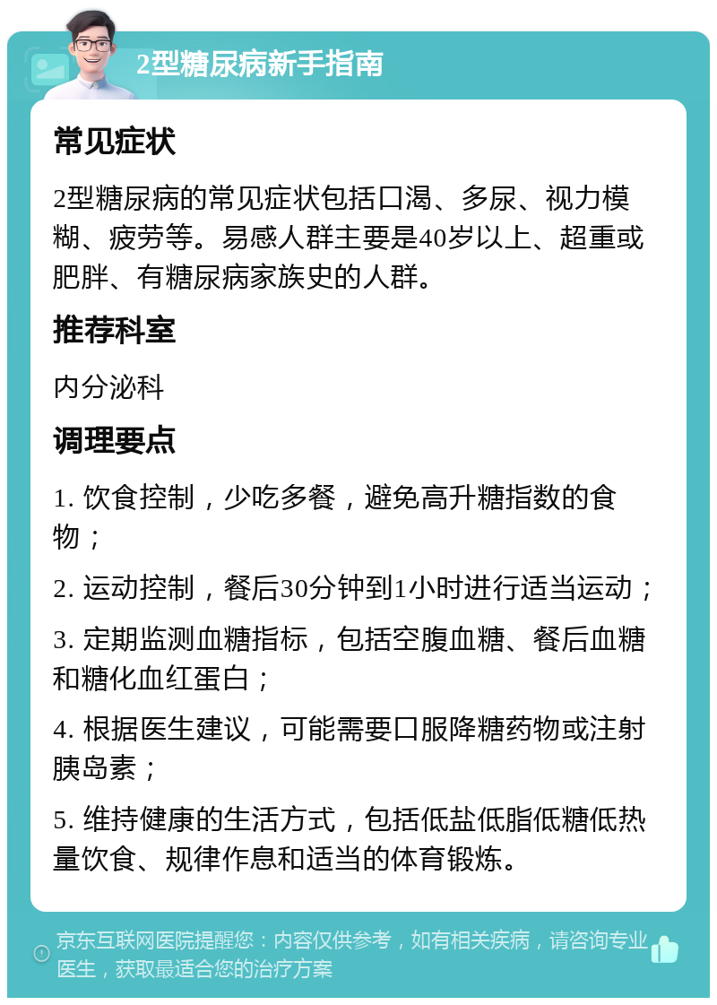 2型糖尿病新手指南 常见症状 2型糖尿病的常见症状包括口渴、多尿、视力模糊、疲劳等。易感人群主要是40岁以上、超重或肥胖、有糖尿病家族史的人群。 推荐科室 内分泌科 调理要点 1. 饮食控制，少吃多餐，避免高升糖指数的食物； 2. 运动控制，餐后30分钟到1小时进行适当运动； 3. 定期监测血糖指标，包括空腹血糖、餐后血糖和糖化血红蛋白； 4. 根据医生建议，可能需要口服降糖药物或注射胰岛素； 5. 维持健康的生活方式，包括低盐低脂低糖低热量饮食、规律作息和适当的体育锻炼。