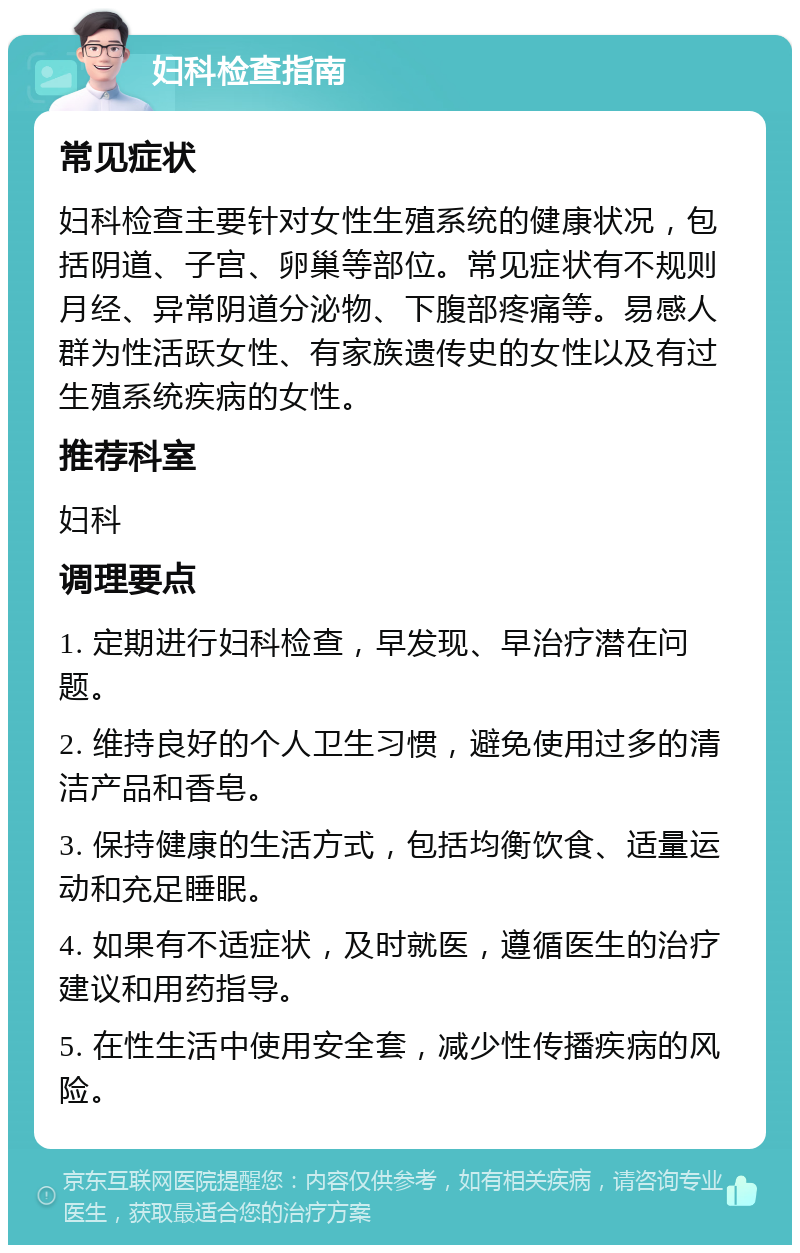 妇科检查指南 常见症状 妇科检查主要针对女性生殖系统的健康状况，包括阴道、子宫、卵巢等部位。常见症状有不规则月经、异常阴道分泌物、下腹部疼痛等。易感人群为性活跃女性、有家族遗传史的女性以及有过生殖系统疾病的女性。 推荐科室 妇科 调理要点 1. 定期进行妇科检查，早发现、早治疗潜在问题。 2. 维持良好的个人卫生习惯，避免使用过多的清洁产品和香皂。 3. 保持健康的生活方式，包括均衡饮食、适量运动和充足睡眠。 4. 如果有不适症状，及时就医，遵循医生的治疗建议和用药指导。 5. 在性生活中使用安全套，减少性传播疾病的风险。