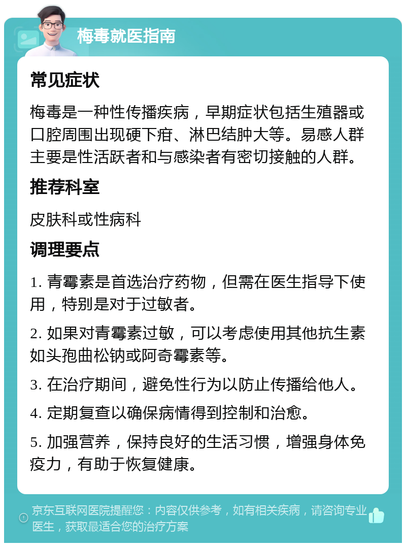 梅毒就医指南 常见症状 梅毒是一种性传播疾病，早期症状包括生殖器或口腔周围出现硬下疳、淋巴结肿大等。易感人群主要是性活跃者和与感染者有密切接触的人群。 推荐科室 皮肤科或性病科 调理要点 1. 青霉素是首选治疗药物，但需在医生指导下使用，特别是对于过敏者。 2. 如果对青霉素过敏，可以考虑使用其他抗生素如头孢曲松钠或阿奇霉素等。 3. 在治疗期间，避免性行为以防止传播给他人。 4. 定期复查以确保病情得到控制和治愈。 5. 加强营养，保持良好的生活习惯，增强身体免疫力，有助于恢复健康。