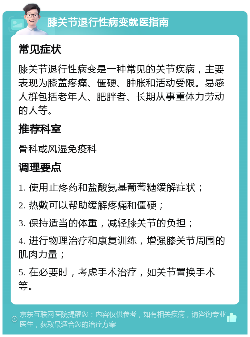 膝关节退行性病变就医指南 常见症状 膝关节退行性病变是一种常见的关节疾病，主要表现为膝盖疼痛、僵硬、肿胀和活动受限。易感人群包括老年人、肥胖者、长期从事重体力劳动的人等。 推荐科室 骨科或风湿免疫科 调理要点 1. 使用止疼药和盐酸氨基葡萄糖缓解症状； 2. 热敷可以帮助缓解疼痛和僵硬； 3. 保持适当的体重，减轻膝关节的负担； 4. 进行物理治疗和康复训练，增强膝关节周围的肌肉力量； 5. 在必要时，考虑手术治疗，如关节置换手术等。