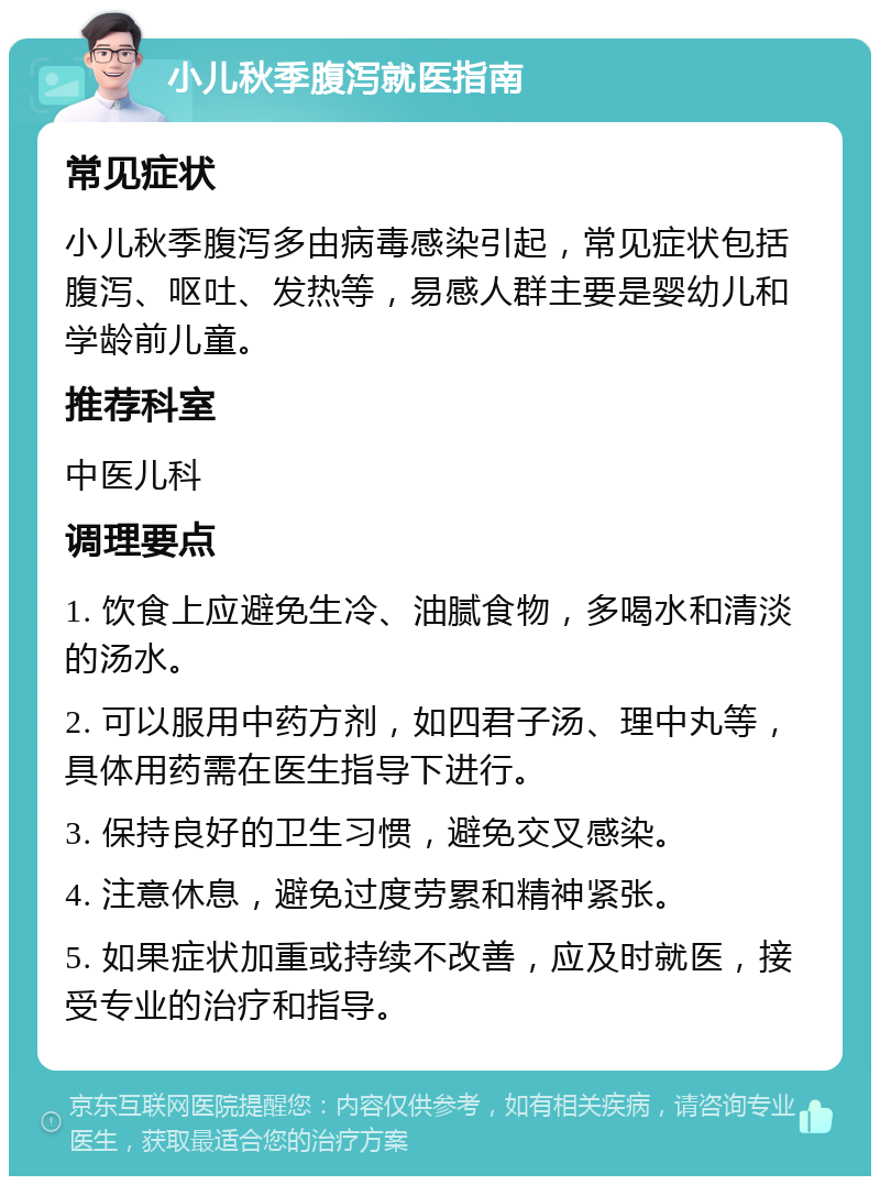 小儿秋季腹泻就医指南 常见症状 小儿秋季腹泻多由病毒感染引起，常见症状包括腹泻、呕吐、发热等，易感人群主要是婴幼儿和学龄前儿童。 推荐科室 中医儿科 调理要点 1. 饮食上应避免生冷、油腻食物，多喝水和清淡的汤水。 2. 可以服用中药方剂，如四君子汤、理中丸等，具体用药需在医生指导下进行。 3. 保持良好的卫生习惯，避免交叉感染。 4. 注意休息，避免过度劳累和精神紧张。 5. 如果症状加重或持续不改善，应及时就医，接受专业的治疗和指导。