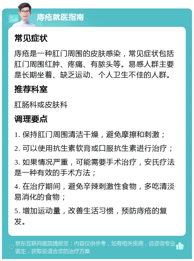 庤疮就医指南 常见症状 庤疮是一种肛门周围的皮肤感染，常见症状包括肛门周围红肿、疼痛、有脓头等。易感人群主要是长期坐着、缺乏运动、个人卫生不佳的人群。 推荐科室 肛肠科或皮肤科 调理要点 1. 保持肛门周围清洁干燥，避免摩擦和刺激； 2. 可以使用抗生素软膏或口服抗生素进行治疗； 3. 如果情况严重，可能需要手术治疗，安氏疗法是一种有效的手术方法； 4. 在治疗期间，避免辛辣刺激性食物，多吃清淡易消化的食物； 5. 增加运动量，改善生活习惯，预防庤疮的复发。