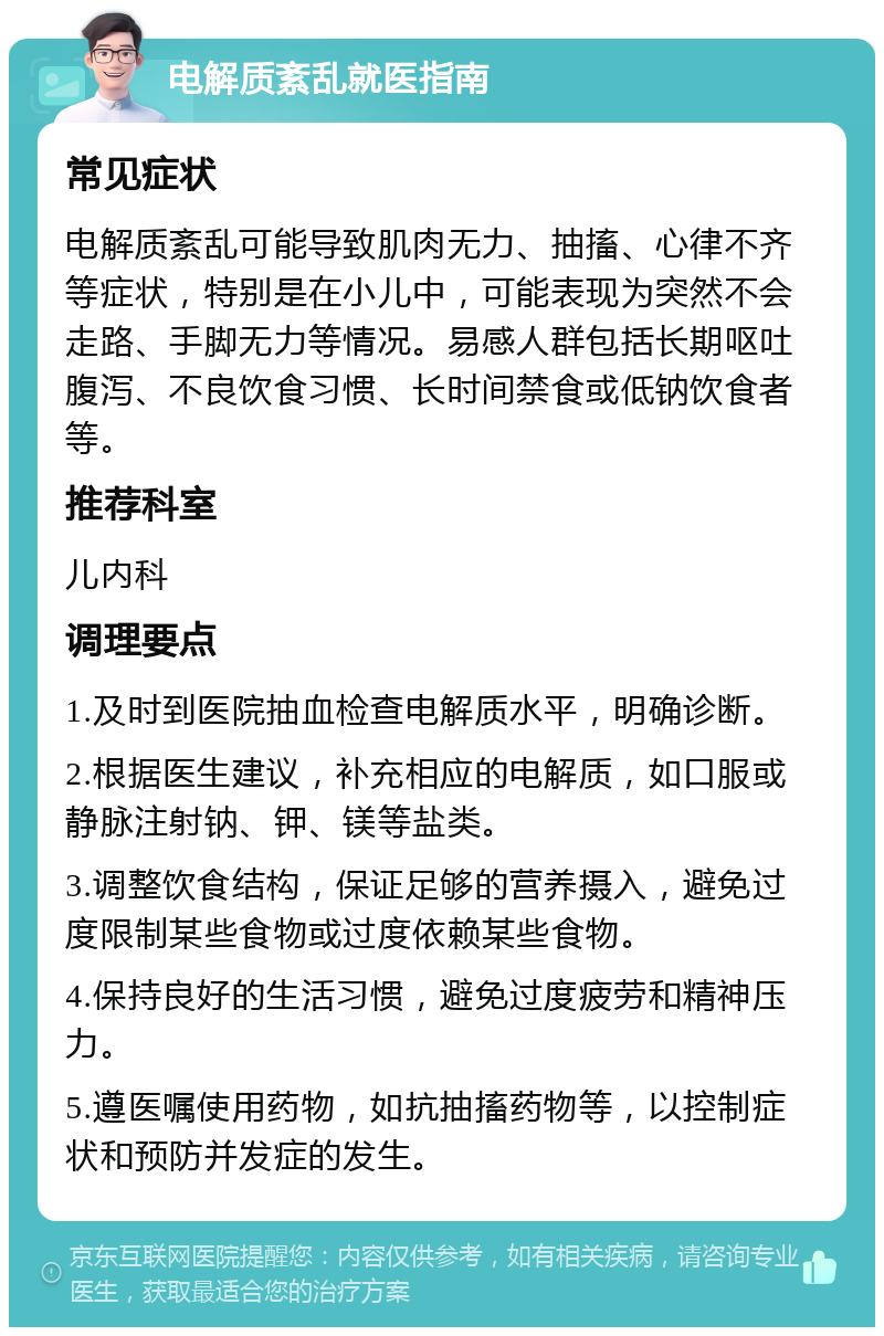 电解质紊乱就医指南 常见症状 电解质紊乱可能导致肌肉无力、抽搐、心律不齐等症状，特别是在小儿中，可能表现为突然不会走路、手脚无力等情况。易感人群包括长期呕吐腹泻、不良饮食习惯、长时间禁食或低钠饮食者等。 推荐科室 儿内科 调理要点 1.及时到医院抽血检查电解质水平，明确诊断。 2.根据医生建议，补充相应的电解质，如口服或静脉注射钠、钾、镁等盐类。 3.调整饮食结构，保证足够的营养摄入，避免过度限制某些食物或过度依赖某些食物。 4.保持良好的生活习惯，避免过度疲劳和精神压力。 5.遵医嘱使用药物，如抗抽搐药物等，以控制症状和预防并发症的发生。