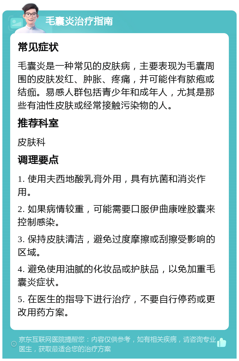 毛囊炎治疗指南 常见症状 毛囊炎是一种常见的皮肤病，主要表现为毛囊周围的皮肤发红、肿胀、疼痛，并可能伴有脓疱或结痂。易感人群包括青少年和成年人，尤其是那些有油性皮肤或经常接触污染物的人。 推荐科室 皮肤科 调理要点 1. 使用夫西地酸乳膏外用，具有抗菌和消炎作用。 2. 如果病情较重，可能需要口服伊曲康唑胶囊来控制感染。 3. 保持皮肤清洁，避免过度摩擦或刮擦受影响的区域。 4. 避免使用油腻的化妆品或护肤品，以免加重毛囊炎症状。 5. 在医生的指导下进行治疗，不要自行停药或更改用药方案。