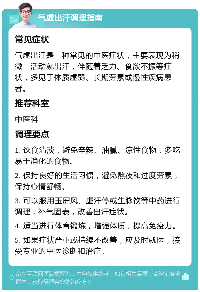 气虚出汗调理指南 常见症状 气虚出汗是一种常见的中医症状，主要表现为稍微一活动就出汗，伴随着乏力、食欲不振等症状，多见于体质虚弱、长期劳累或慢性疾病患者。 推荐科室 中医科 调理要点 1. 饮食清淡，避免辛辣、油腻、凉性食物，多吃易于消化的食物。 2. 保持良好的生活习惯，避免熬夜和过度劳累，保持心情舒畅。 3. 可以服用玉屏风、虚汗停或生脉饮等中药进行调理，补气固表，改善出汗症状。 4. 适当进行体育锻炼，增强体质，提高免疫力。 5. 如果症状严重或持续不改善，应及时就医，接受专业的中医诊断和治疗。