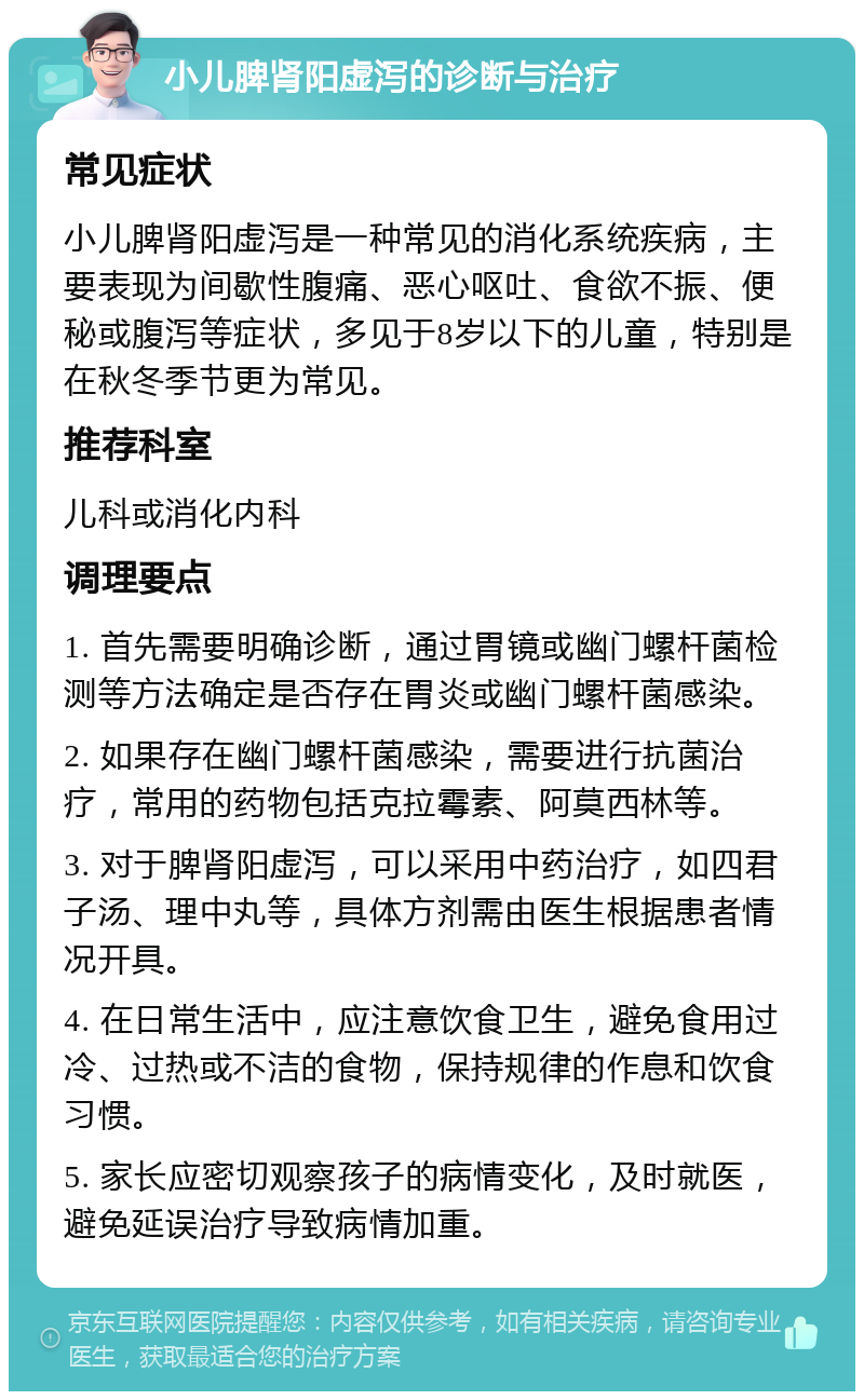 小儿脾肾阳虚泻的诊断与治疗 常见症状 小儿脾肾阳虚泻是一种常见的消化系统疾病，主要表现为间歇性腹痛、恶心呕吐、食欲不振、便秘或腹泻等症状，多见于8岁以下的儿童，特别是在秋冬季节更为常见。 推荐科室 儿科或消化内科 调理要点 1. 首先需要明确诊断，通过胃镜或幽门螺杆菌检测等方法确定是否存在胃炎或幽门螺杆菌感染。 2. 如果存在幽门螺杆菌感染，需要进行抗菌治疗，常用的药物包括克拉霉素、阿莫西林等。 3. 对于脾肾阳虚泻，可以采用中药治疗，如四君子汤、理中丸等，具体方剂需由医生根据患者情况开具。 4. 在日常生活中，应注意饮食卫生，避免食用过冷、过热或不洁的食物，保持规律的作息和饮食习惯。 5. 家长应密切观察孩子的病情变化，及时就医，避免延误治疗导致病情加重。